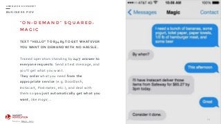 B U S I N E S S P O V
U B E R I Z E D E C O N O M Y
“ O N - D E M A N D ” S Q U A R E D :
M A G I C
TEXT	
  “HELLO”	
  TO	
  83489	
  TO	
  GET	
  WHATEVER	
  
YOU	
  WANT	
  ON	
  DEMAND	
  WITH	
  NO	
  HASSLE.	
  
Trained	
  operators	
  standing	
  by	
  24/7	
  answer	
  to	
  
everyone	
  requests.	
  Send	
  a	
  text	
  message,	
  and	
  
you'll	
  get	
  what	
  you	
  want.	
  	
  
They	
  order	
  what	
  you	
  need	
  from	
  the	
  
appropriate	
  service	
  (e.g.	
  DoorDash,	
  
Instacart,	
  Postmates,	
  etc.),	
  and	
  deal	
  with	
  
them	
  so	
  you	
  just	
  automatically	
  get	
  what	
  you	
  
want,	
  like	
  magic...
79
Source:	
  Magic,	
  2015.
 