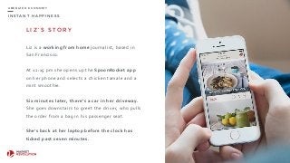 I N S T A N T H A P P I N E S S
U B E R I Z E D E C O N O M Y
L I Z ’ S S T O R Y
Liz	
  is	
  a	
  working	
  from	
  home	
  journalist,	
  based	
  in	
  
San	
  Francisco.	
  
At	
  12:15	
  pm	
  she	
  opens	
  up	
  the	
  SpoonRocket	
  app	
  
on	
  her	
  phone	
  and	
  selects	
  a	
  chicken	
  tamale	
  and	
  a	
  
mint	
  smoothie.	
  
Six	
  minutes	
  later,	
  there’s	
  a	
  car	
  in	
  her	
  driveway.	
  
She	
  goes	
  downstairs	
  to	
  greet	
  the	
  driver,	
  who	
  pulls	
  
the	
  order	
  from	
  a	
  bag	
  in	
  his	
  passenger	
  seat.	
  
She’s	
  back	
  at	
  her	
  laptop	
  before	
  the	
  clock	
  has	
  
ticked	
  past	
  seven	
  minutes.
8
 
