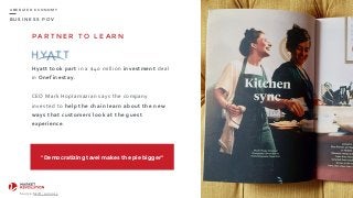 B U S I N E S S P O V
U B E R I Z E D E C O N O M Y
P A R T N E R T O L E A R N
Hyatt	
  took	
  part	
  in	
  a	
  $40	
  million	
  investment	
  deal	
  
in	
  Onefinestay.	
  
CEO	
  Mark	
  Hoplamazian	
  says	
  the	
  company	
  
invested	
  to	
  help	
  the	
  chain	
  learn	
  about	
  the	
  new	
  
ways	
  that	
  customers	
  look	
  at	
  the	
  guest	
  
experience.
97
Source:	
  Skift,	
  jun	
  2015.
“Democratizing tavel makes the pie bigger”
 