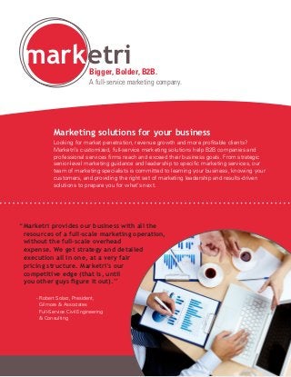 mark etri                 Bigger, Bolder, B2B.
                              A full-service marketing company.




             Marketing solutions for your business
             Looking for market penetration, revenue growth and more profitable clients?
             Marketri’s customized, full-service marketing solutions help B2B companies and
             professional services firms reach and exceed their business goals. From strategic
             senior-level marketing guidance and leadership to specific marketing services, our
             team of marketing specialists is committed to learning your business, knowing your
             customers, and providing the right set of marketing leadership and results-driven
             solutions to prepare you for what’s next.




“ arketri provides our business with all the
 M
 resources of a full-scale marketing operation,
 without the full-scale overhead
 expense. We get strategy and detailed
 execution all in one, at a very fair
 pricing structure. Marketri’s our
 competitive edge (that is, until
 you other guys figure it out).”

	    -  obert Solarz, President,
       R
       Gilmore  Associates
       Full-Service Civil Engineering
        Consulting
 