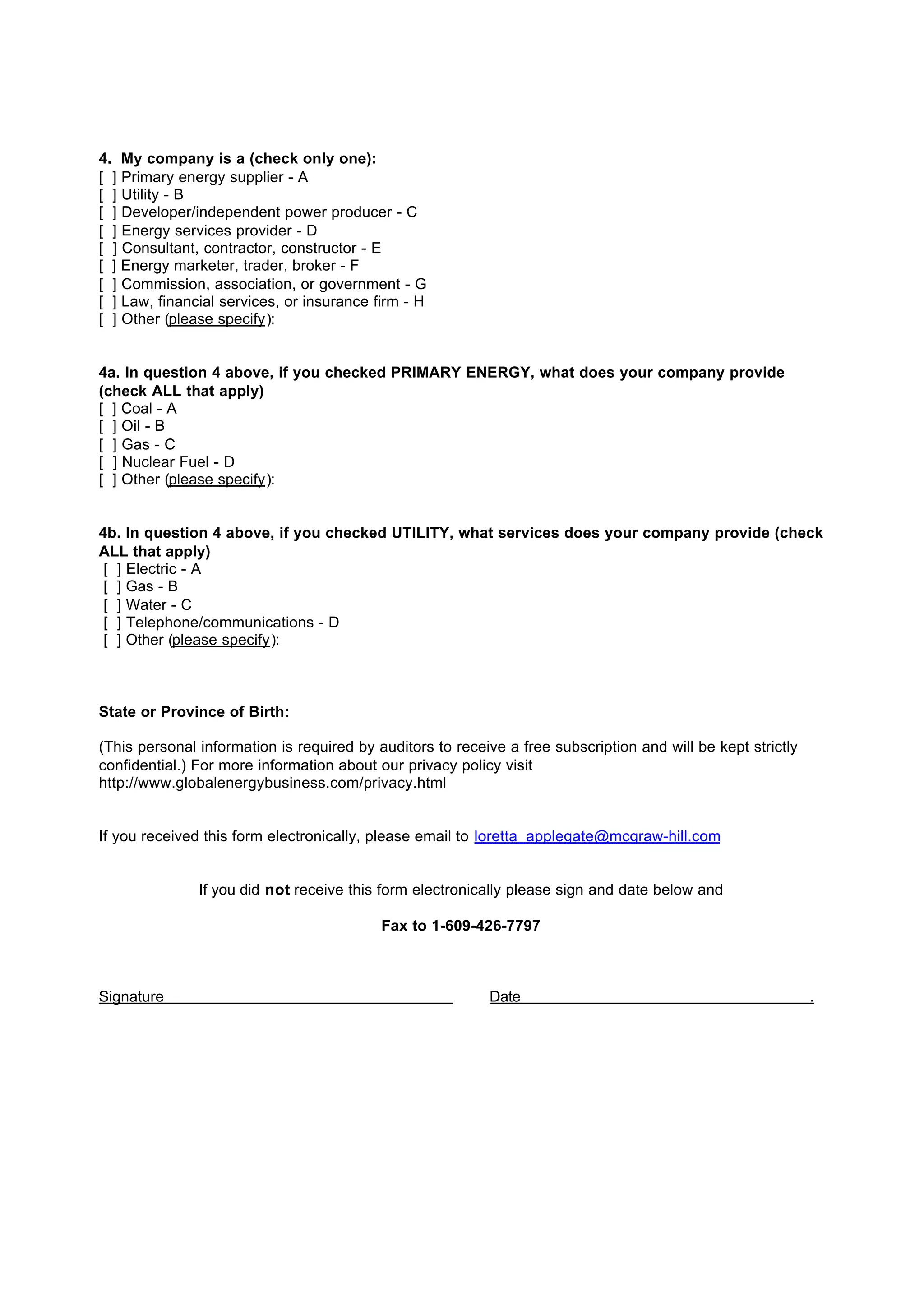 4. My company is a (check only one):
[ ] Primary energy supplier - A
[ ] Utility - B
[ ] Developer/independent power producer - C
[ ] Energy services provider - D
[ ] Consultant, contractor, constructor - E
[ ] Energy marketer, trader, broker - F
[ ] Commission, association, or government - G
[ ] Law, financial services, or insurance firm - H
[ ] Other (please specify):


4a. In question 4 above, if you checked PRIMARY ENERGY, what does your company provide
(check ALL that apply)
[ ] Coal - A
[ ] Oil - B
[ ] Gas - C
[ ] Nuclear Fuel - D
[ ] Other (please specify):


4b. In question 4 above, if you checked UTILITY, what services does your company provide (check
ALL that apply)
 [ ] Electric - A
 [ ] Gas - B
 [ ] Water - C
 [ ] Telephone/communications - D
 [ ] Other (please specify):



State or Province of Birth:

(This personal information is required by auditors to receive a free subscription and will be kept strictly
confidential.) For more information about our privacy policy visit
http://www.globalenergybusiness.com/privacy.html


If you received this form electronically, please email to loretta_applegate@mcgraw-hill.com


               If you did not receive this form electronically please sign and date below and

                                           Fax to 1-609-426-7797



Signature                                                  Date                                               .
 