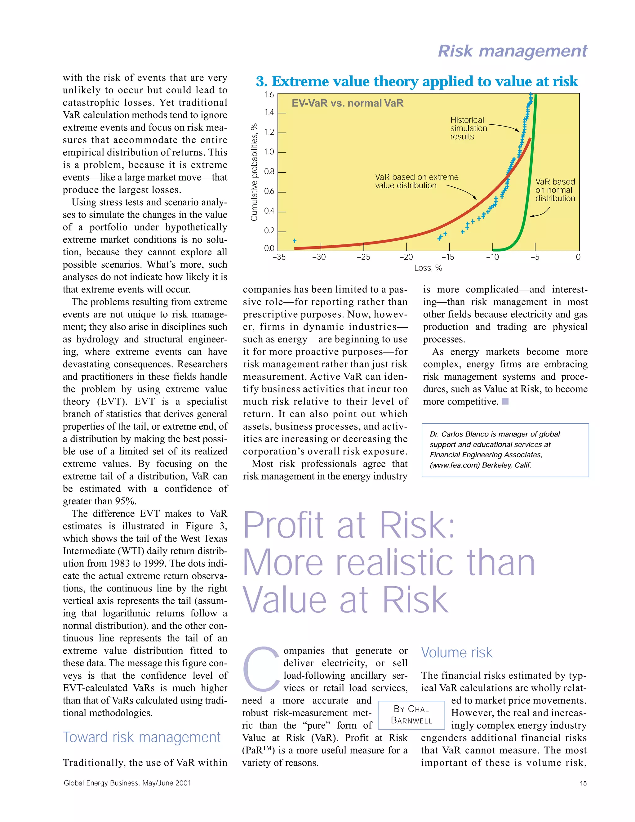Risk management
with the risk of events that are very
unlikely to occur but could lead to
                                                               3. Extreme value theory applied to value at risk
                                                                             1.6
catastrophic losses. Yet traditional                                                  EV-VaR vs. normal VaR
VaR calculation methods tend to ignore                                       1.4
                                                                                                                            Historical




                                               Cumulative probabilities, %
extreme events and focus on risk mea-                                        1.2                                            simulation
sures that accommodate the entire                                                                                           results
empirical distribution of returns. This                                      1.0
is a problem, because it is extreme
                                                                             0.8
events—like a large market move—that                                                                    VaR based on extreme
                                                                                                                                                    VaR based
                                                                                                        value distribution
produce the largest losses.                                                  0.6                                                                    on normal
                                                                                                                                                    distribution
   Using stress tests and scenario analy-
                                                                             0.4
ses to simulate the changes in the value
of a portfolio under hypothetically                                          0.2
extreme market conditions is no solu-
                                                                             0.0
tion, because they cannot explore all                                           –35      –30      –25        –20          –15         –10          –5              0
possible scenarios. What’s more, such                                                                              Loss, %
analyses do not indicate how likely it is
that extreme events will occur.              companies has been limited to a pas-                                    is more complicated—and interest-
   The problems resulting from extreme       sive role—for reporting rather than                                     ing—than risk management in most
events are not unique to risk manage-        prescriptive purposes. Now, howev-                                      other fields because electricity and gas
ment; they also arise in disciplines such    er, firms in dynamic industries—                                        production and trading are physical
as hydrology and structural engineer-        such as energy—are beginning to use                                     processes.
ing, where extreme events can have           it for more proactive purposes—for                                         As energy markets become more
devastating consequences. Researchers        risk management rather than just risk                                   complex, energy firms are embracing
and practitioners in these fields handle     measurement. Active VaR can iden-                                       risk management systems and proce-
the problem by using extreme value           tify business activities that incur too                                 dures, such as Value at Risk, to become
theory (EVT). EVT is a specialist            much risk relative to their level of                                    more competitive. s
branch of statistics that derives general    return. It can also point out which
properties of the tail, or extreme end, of   assets, business processes, and activ-
                                                                                                                      Dr. Carlos Blanco is manager of global
a distribution by making the best possi-     ities are increasing or decreasing the                                   support and educational services at
ble use of a limited set of its realized     corporation’s overall risk exposure.                                     Financial Engineering Associates,
extreme values. By focusing on the              Most risk professionals agree that                                    (www.fea.com) Berkeley, Calif.
extreme tail of a distribution, VaR can      risk management in the energy industry
be estimated with a confidence of
greater than 95%.
   The difference EVT makes to VaR
estimates is illustrated in Figure 3,
which shows the tail of the West Texas
Intermediate (WTI) daily return distrib-
                                             Profit at Risk:
ution from 1983 to 1999. The dots indi-
cate the actual extreme return observa-
tions, the continuous line by the right
                                             More realistic than
vertical axis represents the tail (assum-
ing that logarithmic returns follow a
normal distribution), and the other con-
                                             Value at Risk
tinuous line represents the tail of an
extreme value distribution fitted to                   ompanies that generate or Volume risk
these data. The message this figure con-
veys is that the confidence level of
EVT-calculated VaRs is much higher
than that of VaRs calculated using tradi-
tional methodologies.
                                             C         deliver electricity, or sell
                                                       load-following ancillary ser- The financial risks estimated by typ-
                                                       vices or retail load services, ical VaR calculations are wholly relat-
                                             need a more accurate and
                                             robust risk-measurement met-        B Y C HAL
                                                                                              ed to market price movements.
                                                                                              However, the real and increas-
                                                                                 B ARNWELL
                                             ric than the “pure” form of                      ingly complex energy industry
Toward risk management                       Value at Risk (VaR). Profit at Risk engenders additional financial risks
                                             (PaRTM) is a more useful measure for a that VaR cannot measure. The most
Traditionally, the use of VaR within         variety of reasons.                        important of these is volume risk,
Global Energy Business, May/June 2001                                                                                                                              15
 