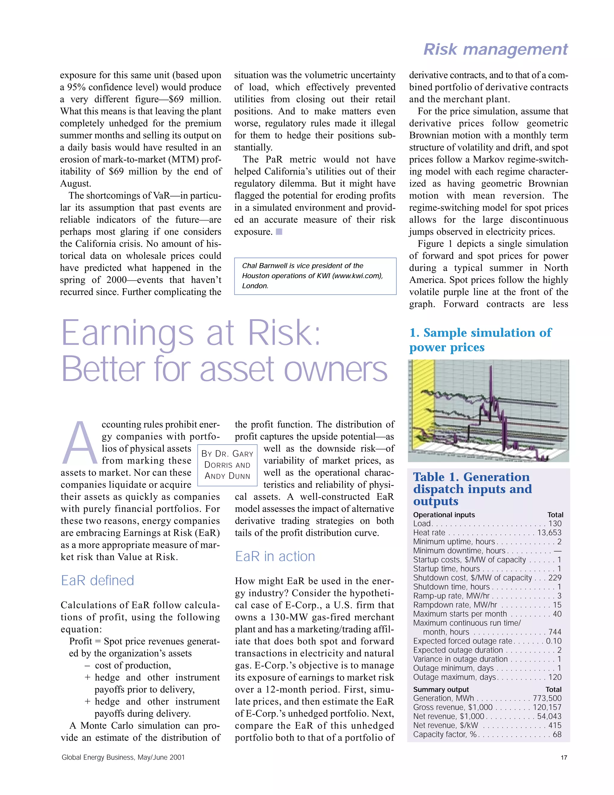 Risk management
exposure for this same unit (based upon      situation was the volumetric uncertainty     derivative contracts, and to that of a com-
a 95% confidence level) would produce        of load, which effectively prevented         bined portfolio of derivative contracts
a very different figure—$69 million.         utilities from closing out their retail      and the merchant plant.
What this means is that leaving the plant    positions. And to make matters even             For the price simulation, assume that
completely unhedged for the premium          worse, regulatory rules made it illegal      derivative prices follow geometric
summer months and selling its output on      for them to hedge their positions sub-       Brownian motion with a monthly term
a daily basis would have resulted in an      stantially.                                  structure of volatility and drift, and spot
erosion of mark-to-market (MTM) prof-           The PaR metric would not have             prices follow a Markov regime-switch-
itability of $69 million by the end of       helped California’s utilities out of their   ing model with each regime character-
August.                                      regulatory dilemma. But it might have        ized as having geometric Brownian
   The shortcomings of VaR—in particu-       flagged the potential for eroding profits    motion with mean reversion. The
lar its assumption that past events are      in a simulated environment and provid-       regime-switching model for spot prices
reliable indicators of the future—are        ed an accurate measure of their risk         allows for the large discontinuous
perhaps most glaring if one considers        exposure. s                                  jumps observed in electricity prices.
the California crisis. No amount of his-                                                     Figure 1 depicts a single simulation
torical data on wholesale prices could                                                    of forward and spot prices for power
have predicted what happened in the            Chal Barnwell is vice president of the     during a typical summer in North
                                               Houston operations of KWI (www.kwi.com),
spring of 2000—events that haven’t                                                        America. Spot prices follow the highly
                                               London.
recurred since. Further complicating the                                                  volatile purple line at the front of the
                                                                                          graph. Forward contracts are less


Earnings at Risk:                                                                         1. Sample simulation of
                                                                                          power prices

Better for asset owners
          ccounting rules prohibit ener- the profit function. The distribution of


A         gy companies with portfo- profit captures the upside potential—as
          lios of physical assets
                                   B Y D R . G ARY
                                                    well as the downside risk—of
          from marking these D ORRIS AND variability of market prices, as
assets to market. Nor can these A NDY D UNN well as the operational charac-
companies liquidate or acquire                      teristics and reliability of physi-
                                                                                           Table 1. Generation
                                                                                           dispatch inputs and
their assets as quickly as companies         cal assets. A well-constructed EaR
                                                                                           outputs
with purely financial portfolios. For        model assesses the impact of alternative
                                                                                           Operational inputs                                 Total
these two reasons, energy companies          derivative trading strategies on both         Load. . . . . . . . . . . . . . . . . . . . . . . . . 130
are embracing Earnings at Risk (EaR) tails of the profit distribution curve.               Heat rate . . . . . . . . . . . . . . . . . . . 13,653
as a more appropriate measure of mar-                                                      Minimum uptime, hours . . . . . . . . . . . . . 2
                                                                                           Minimum downtime, hours . . . . . . . . . . —
ket risk than Value at Risk.                 EaR in action                                 Startup costs, $/MW of capacity . . . . . . 1
                                                                                           Startup time, hours . . . . . . . . . . . . . . . . 1
                                                                                           Shutdown cost, $/MW of capacity . . . 229
EaR defined                                  How might EaR be used in the ener-
                                                                                           Shutdown time, hours . . . . . . . . . . . . . . 1
                                             gy industry? Consider the hypotheti-          Ramp-up rate, MW/hr . . . . . . . . . . . . . . 3
Calculations of EaR follow calcula-          cal case of E-Corp., a U.S. firm that         Rampdown rate, MW/hr . . . . . . . . . . . 15
tions of profit, using the following         owns a 130-MW gas-fired merchant              Maximum starts per month . . . . . . . . . 40
                                                                                           Maximum continuous run time/
equation:                                    plant and has a marketing/trading affil-         month, hours . . . . . . . . . . . . . . . . 744
  Profit = Spot price revenues generat-      iate that does both spot and forward          Expected forced outage rate . . . . . . . 0.10
  ed by the organization’s assets            transactions in electricity and natural       Expected outage duration . . . . . . . . . . . 2
                                                                                           Variance in outage duration . . . . . . . . . . 1
      – cost of production,                  gas. E-Corp.’s objective is to manage         Outage minimum, days . . . . . . . . . . . . . 1
      + hedge and other instrument           its exposure of earnings to market risk       Outage maximum, days . . . . . . . . . . . 120
         payoffs prior to delivery,          over a 12-month period. First, simu-          Summary output                                    Total
      + hedge and other instrument           late prices, and then estimate the EaR        Generation, MWh . . . . . . . . . . . . 773,500
                                                                                           Gross revenue, $1,000 . . . . . . . . 120,157
         payoffs during delivery.            of E-Corp.’s unhedged portfolio. Next,        Net revenue, $1,000 . . . . . . . . . . . 54,043
  A Monte Carlo simulation can pro-          compare the EaR of this unhedged              Net revenue, $/kW . . . . . . . . . . . . . . 415
vide an estimate of the distribution of      portfolio both to that of a portfolio of      Capacity factor, % . . . . . . . . . . . . . . . . 68

Global Energy Business, May/June 2001                                                                                                              17
 