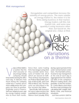 Risk management


                                     Deregulation and competition increase the
                                    volatility of energy prices. The more volatile
                                         an energy market is, the riskier it is for
                                             firms doing business in that market.
                                                      Energy traders call this risk
                                                      market risk, and some now
                                                  quantify it using measures other
                                                            than, but based on, the
                                                       original one—Value at Risk




                                                               Value
                                                              at
                                                                 Risk:
                                                              Variations
                                                          on a theme

          alue at Risk (VaR) is   Since then, some trading           during a given period of time



V         a number that the
          chief executive of
          any energy trading
          company should
know before leaving the office
each day. It indicates how
much money the company
                                  firms have begun using what
                                  they consider better mea-
                                  sures of market risk, all of
                                  which are based on VaR.
                                  Three of these new measures
                                  are Profit at Risk (PaR), Earn-
                                  ings at Risk (EaR), and Cash
                                                                     under normal market condi-
                                                                     tions. The final VaR commu-
                                                                     nicated to top management
                                                                     at the end of each day is
                                                                     aggregated from the individ-
                                                                     ual VaRs of the company’s
                                                                     different trading desks and
could lose if market prices       Flow at Risk (C-far). The mea-     portfolios. In the first section,
move wildly before the com-       sures are described in the         Dr. Carlos Blanco describes
pany can close its position.      four sections that follow.         the three main techniques for
Originally used in finance,          Specifically, VaR measures      calculating VaR: analytic VaR,
VaR was adapted years ago         the worst expected loss (for       Monte Carlo, and historical
by energy trading compa-          a portfolio) to a specified con-   simulation.
nies to meet their needs.         fidence level (usually 95%)          Just how useful is VaR for
12                                                                          Global Energy Business, May/June 2001
 