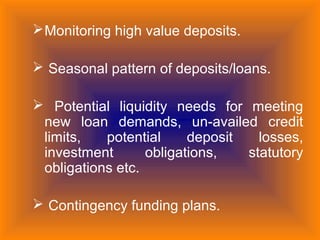 Monitoring high value deposits.
 Seasonal pattern of deposits/loans.
 Potential liquidity needs for meeting
new loan demands, un-availed credit
limits, potential deposit losses,
investment obligations, statutory
obligations etc.
 Contingency funding plans.
 