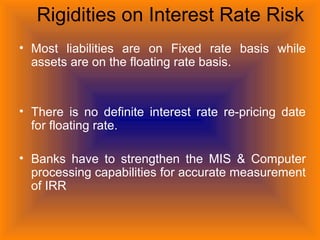 Rigidities on Interest Rate Risk
• Most liabilities are on Fixed rate basis while
assets are on the floating rate basis.
• There is no definite interest rate re-pricing date
for floating rate.
• Banks have to strengthen the MIS & Computer
processing capabilities for accurate measurement
of IRR
 