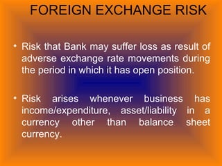 FOREIGN EXCHANGE RISK
• Risk that Bank may suffer loss as result of
adverse exchange rate movements during
the period in which it has open position.
• Risk arises whenever business has
income/expenditure, asset/liability in a
currency other than balance sheet
currency.
 