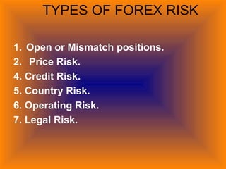 TYPES OF FOREX RISK
1. Open or Mismatch positions.
2. Price Risk.
4. Credit Risk.
5. Country Risk.
6. Operating Risk.
7. Legal Risk.
 