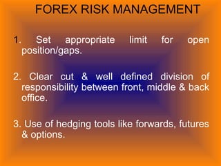 FOREX RISK MANAGEMENT
1. Set appropriate limit for open
position/gaps.
2. Clear cut & well defined division of
responsibility between front, middle & back
office.
3. Use of hedging tools like forwards, futures
& options.
 