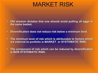 MARKET RISK
• Old wisdom dictates that one should avoid putting all eggs inOld wisdom dictates that one should avoid putting all eggs in
the same basket.the same basket.
• Diversification does not reduce risk below a minimum level.Diversification does not reduce risk below a minimum level.
• The minimum level of risk which is attributable to factors whichThe minimum level of risk which is attributable to factors which
are external to portfolio is MARKET or SYSTEMATIC RISK.are external to portfolio is MARKET or SYSTEMATIC RISK.
• The component of risk which can be reduced by diversificationThe component of risk which can be reduced by diversification
is NON SYSTEMATIC RISK.is NON SYSTEMATIC RISK.
 