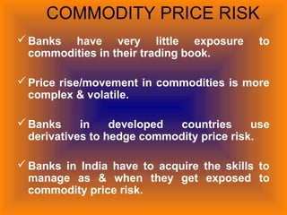 COMMODITY PRICE RISK
Banks have very little exposure to
commodities in their trading book.
Price rise/movement in commodities is more
complex & volatile.
Banks in developed countries use
derivatives to hedge commodity price risk.
Banks in India have to acquire the skills to
manage as & when they get exposed to
commodity price risk.
 
