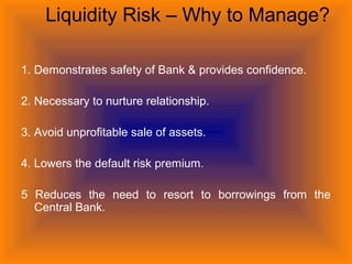 Liquidity Risk – Why to Manage?
1. Demonstrates safety of Bank & provides confidence.
2. Necessary to nurture relationship.
3. Avoid unprofitable sale of assets.
4. Lowers the default risk premium.
5 Reduces the need to resort to borrowings from the
Central Bank.
 