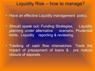 Liquidity Risk – how to manage?
• Have an effective Liquidity management policy.
• Should speak out: Funding Strategies, Liquidity
planning under alternative scenario, Prudential
limits, Liquidity reporting & reviewing.
• Tracking of cash flow mismatches. Track the
impact of prepayment of loans & pre mature
closure of deposits.
 