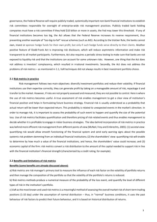                                        3
governance,  the  Federal  Reserve  will  require  publicly  traded,  systemically  important  non-­‐bank  financial  institutions  to  establish  
risk   committees   responsible   for   oversight   of   enterprise-­‐wide   risk   management   practices.   Publicly   traded   bank   holding  
companies  must  have  a  risk  committee  if  they  hold  $10  billion  or  more  in  assets,  the  Fed  may  lower  this  threshold.    If  any  of  
financial   institutions   becomes   too   big,   the   Act   allows   that   the   Federal   Reserve   increases   its   reserve   requirement,   thus  
preventing  another  example  of  “too-­‐big-­‐to-­‐fail”  rescue  schemes  (such  as  AIG).  According  to  the  Volcker  Rule,  the  banks  cannot  
own,  invest  or  sponsor  hedge  funds  for  their  own  profit,  but  only  if  such  hedge  funds  serve  directly  to  their  clients.  Another  
positive   feature   of   Dodd-­‐Frank   Act   is   improving   risk   disclosure,   which   will   reduce   asymmetric   information   and   make   risk  
transparent  to  all  market  participants.  Furthermore,  Act  also  requires  a  periodic  stress  testing  to  make  sure  that  banks  are  not  
exposed  to  liquidity  risk  and  that  the  institutions  can  account  for  some  unknown  risks.    However,  one  thing  that  the  Act  does  
not   address   is   investors’   complacency,   which   resulted   in   irrational   investments.   Secondly,   the   Act   does   not   address   the  
problems  of  risk  metrics  –  as  mentioned  in  1.1,  VaR  techniques  did  not  always  results  in  best  investment  portfolio  choice.    
  
2.1  Risk  metrics  in  practice  
   Risk  management  follows  two  main  objectives:  diversify  investment  portfolios  and  reduce  their  volatility.  If  financial  
institutions  use  their  expertise  correctly,  they  can  generate  profit  by  taking  on  a  manageable  amount  of  risk,  repackage  it  and  
transfer  to  the  market.  However,  if  risks  are  not  properly  assessed  and  measured,  they  are  not  possible  to  control.  Here  is  where  
the  use  of  risk  metrics  becomes  useful.  A  true  assessment  of  risk  enables  management  to  get  a  clear  view  of  institution’s  
financial  position  and  helps  in  formulating  future  business  strategy.  Financial  risk  is  usually  understood  as  a  probability  that  
actual  return  will  be  lower  than  expected  return.  This  probability  is  related  to  unexpected  events  in  the  market’s  direction.  In  
order  to  manage  risk,  it  is  important  to  assess  the  probability  of  such  event  to  happen  and  quantify  the  size  of  the  potential  
loss.  Use  of  risk  metrics  facilitates  quantification  and  therefore  pricing  of  risk-­‐related  events  and  thus  enables  management  to  
decide  whether  it  is  profitable  to  engage  in  riskier  business  strategies.    The  idea  behind  incorporation  of  risk  metrics  in  practice  
was  behind  more  efficient  risk  management  from  different  points  of  view  (McNeil,  Frey  and  Embrechts,  2005):  (1)  societal  view:  
quantifying   risk   would   allow   smooth   functioning   of   the   financial   system   and   send   early   warning   signs   about   the   possible  
systemic  risk  problem  stemming  from  an  individual  financial  institutions;  (2)  the  shareholders’  view:  quantifying  risk  will  enable  
to  determine  by  how  much  a  value  of  the  financial  institutions,  and  hence,  the  shareholders’  value  could  increase;  and  (3)  
economic  capital  of  the  firm:  risk  metrics  convert  a  risk  distribution  to  the  amount  of  the  capital  needed  to  support  risk  in  line  
with  the  financial  institution’s  financial  strength  (characterized  by  a  credit  rating,  for  example).              
    
2.2  Benefits  and  limitations  of  risk  metrics  
Benefits  (some  benefits  are  already  discussed  above):  
a)  Risk  metrics  are  risk  manager’s  primary  tool  to  measure  the  influence  of  each  risk  factor  on  the  volatility  of  portfolio  returns  
and  then  manage  the  composition  of  the  portfolio  so  that  the  volatility  of  the  portfolio’s  returns  is  reduced.    
b)  Risk  metrics  methods  produce  a  numerical  measure  of  the  probability  of  the  loss  event,  and  quantify  the  level  of  different  
types  of  risk  in  the  institution’s  portfolio.  
c)  VaR  as  the  most  known  and  used  risk  metrics  is  a  meaningful  method  of  assessing  the  overall  market  risk  of  short-­‐term  trading  
positions  (1-­‐10  day)  under  the  assumption  of  normal  distribution  –  thus,  in  “normal”  business  conditions,  it  uses  the  past  
behaviour  of  risk  factors  to  predict  their  future  behaviour,  and  it  is  based  on  historical  distribution  of  returns.  
 