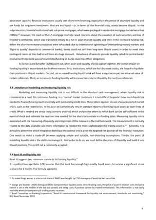                                        6
absorption  capacity.  Financial  institutions  usually  seek  short-­‐term  financing,  especially  in  the  period  of  abundant  liquidity  and  
use  funds  for  long-­‐term  investments  that  are  less  liquid  –  or,  in  terms  of  the  financial  crisis,  assets  become  illiquid.    In  the  
subprime  crisis,  financial  institutions  held  sub-­‐prime  mortgages,  which  were  packaged  in  residential  mortgage-­‐backed  securities  
(RMBS).15
  However,  the  crash  of  the  US  mortgage  markets  raised  concerns  about  the  valuation  of  such  securities  and  loss  of  
investor’s  confidence,  which  was  translated  initially  to  a  fall  in  asset  market  liquidity  and  then  in  the  increased  funding  risk.  
When  the  short-­‐term  money  resources  were  exhausted  (due  to  international  tightening  of  interbanking  money  markets  and  
‘flight  to  quality’  deposits  to  commercial  banks),  banks  could  not  sell  their  long-­‐term  illiquid  assets  in  order  to  meet  their  
contingent  claims  or  they  had  to  sell  them  at  a  huge  discount.      Reluctance  of  banks  to  provide  liquidity  called  for  central  banks’  
involvement  to  provide  access  to  unlimited  funding  so  banks  could  meet  their  obligations.    
   As  Acharya  and  Schaefer  (2008)  point  out,  when  asset  and  liquidity  shocks  appear  together,  the  overall  impact  on  
funding  liquidity  is  exacerbated  due  to  three  reasons.  First,  institutions,  which  are  hurt  by  asset  shocks,  are  forced  to  liquidate  
their  positions  in  illiquid  markets.    Second,  an  increased  funding  liquidity  risk  will  have  a  negative  impact  on  a  market  value  of  
certain  collaterals.  Third,  an  increase  in  funding  liquidity  will  increase  hair-­‐cuts  (or  illiquidity  discount)  on  collaterals.    
  
3.3  Limitations  of  modelling  and  measuring  liquidity  risk  
   Modelling   and   measuring   liquidity   risk   is   not   difficult   in   the   standard   cash   management,   when   liquidity   risk   is  
considered  as  a  need  for  continuous  funding.  In  a  ‘normal’  market  conditions  it  is  not  difficult  to  predict  how  much  liquidity  is  
needed  to  finance  future  growth  or  comply  with  outstanding  credit  lines.  The  problem  appears  in  case  of  an  unexpected  market  
shock,  such  as  the  recent  crisis.  In  this  case  we  cannot  really  rely  on  standard  reports  of  banking  liquid  assets  or  open  lines  of  
credit.  What  is  needed  are  stress  tests  (scenario  analysis)  which  analyse  the  extent  to  which  bank  can  be  self-­‐sufficient  in  the  
event  of  shock  and  estimate  the  reaction  time  needed  for  the  shock  to  translate  in  a  funding  crisis.  Measuring  liquidity  risk  is  
associated  with  the  measuring  of  liquidity  and  integration  of  this  measure  in  the  risk  framework.  The  measurement  is  normally  
related  to  the  data  available  and  more  information  is  needed  the  more  sophisticated  the  trading  asset  is.16
      Secondly,  it  is  
difficult  to  determine  which  integration  technique  the  optimal  one  is  given  the  targeted  risk  position  of  the  financial  institution.  
One   needs   to   make   a   trade-­‐off   between   applying   simple   and   suitable,   non-­‐distorting   assumptions.   Thirdly,   the   point   of  
modelling  liquidity  risk  is  the  ability  to  manage  it.    And  order  to  do  so,  we  must  define  the  price  of  illiquidity  and  build  it  into  
illiquid  positions.  This  is  still  not  a  commonly  accepted.    
  
3.4  Basel  III  and  liquidity  risk  
Basel  III  suggests  two  minimum  standards  for  funding  liquidity:17
    
1.  Liquidity  Coverage  Ratio  (LCR)  assures  that  the  bank  has  enough  high-­‐quality  liquid  assets  to  survive  a  significant  stress  
scenario  for  1  month.  The  formula  applied  is  
15  To  make  things  worse,  a  substantial  share  of  RMBS  was  bought  by  CDO-­‐managers  of  asset-­‐backed  securities.  
16  Stange  and  Kaserer  (2009)  distinguish  three  components  of  liquidity  costs:  direct  trading  costs,  the  price  of  asset  in  relation  to  its  mid-­‐price  
(which  is  set  at  the  middle  of  the  bid-­‐ask-­‐spread)  and  delay  costs  if  position  cannot  be  traded  immediately.  This  information  is  not  easily  
available  when  the  complexity  of  trading  assets  increases.
17  Basel  Committee  on  Banking  Supervision,  “Basel  III:  International  framework  for  liquidity  risk  measurement,  standards  and  monitoring,”  
BIS,  Basel  December  2010.    
 