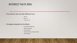 INTEREST RATE RISK
• The interest rate can take different form:
• gap risk
• Basis risk
• Yield curve risk
• Strategies adopted by the Banks:
• Forward Rate Agreement
• Interest rate Swaps
• Financial Swaps
• Interest Rate Caps, Collars and floor
• Swap valuation
 