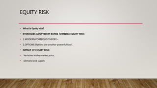EQUITY RISK
• What is Equity risk?
• STRATEGIES ADOPTED BY BANKS TO HEDGE EQUITY RISK:
• 1.MODERN PORTFOLIO THEORY:-.
• 2.OPTIONS:Options are another powerful tool .
• IMPACT OF EQUITY RISK:
• Variation in the market price
• Demand and supply
 