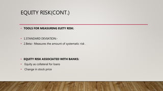 EQUITY RISK(CONT.)
• TOOLS FOR MEASURING EUITY RISK:
• 1.STANDARD DEVIATION:-
• 2.Beta:- Measures the amount of systematic risk .
• EQUITY RISK ASSOCIATED WITH BANKS:
• Equity as collateral for loans
• Change in stock price
 