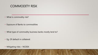 • What is commodity risk?
• Exposure of Banks to commodities
• What type of commodity business banks mostly lend to?
• Eg. Of default in collateral:
• Mitigating risks – NCDEX
COMMODITY RISK
 