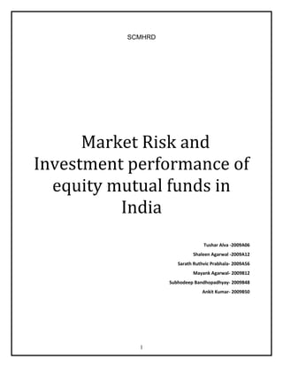 SCMHRD<br />  Market Risk and Investment performance of equity mutual funds in India<br />Tushar Alva -2009A06<br />Shaleen Agarwal -2009A12<br />Sarath Ruthvic Prabhala- 2009A56<br />Mayank Agarwal- 2009B12<br />Subhodeep Bandhopadhyay- 2009B48<br />Ankit Kumar- 2009B50 <br />INDEX<br />Serial No.TopicPage Numbers1Executive summary4-52Introduction6-73Significance of the study84Literature review9-155Data156Research methodology16-197Data Analysis and interpretation20-298Findings and conclusion30-319References32-3310Appendix34-51<br />APPENDIX<br />Appendix No.DescriptionPage NumbersAppendix 1List of funds selected for study34Appendix 2Average Returns of selected funds35Appendix 3Absolute Returns of selected funds37Appendix 4Standard Deviation of selected funds38Appendix 5Betas of selected funds38Appendix 6 Relative Performance Index (RPI)39Appendix 7Mann-Whitney U-Test of Average Returns40-48Appendix 8Mann-Whitney U-Test of Absolute Returns49-50Appendix 9Hierarchical multiple clustering - Agglomeration method51<br />Executive Summary:<br />This study has been undertaken to evaluate the performance of the Indian Mutual Funds vis-à-vis the Indian stock market. For the purpose of this study, 21 open ended equity based growth mutual funds were selected as the sample. The data, which is the weekly NAV’s of the funds and the closing of the BSE Sensex, were collected for a period of 5 years starting 19/03/2004 to 13/02/2009.<br />Different statistical tools were used on the data obtained to get the average returns, absolute returns, standard deviation, Fund Beta, R-squared value, residual value, Relative Performance Index were calculated. These variables of the funds were compared with the same variables of the market to assess how the different funds have performed against the market.<br />A Statistical test, Mann Whitney U-Test, was done on the returns of the fund with respect to the Sensex returns. Another U-Test was done taking absolute return as the variable. These U- Test were done to test the hypothesis which was that the fund returns over the period of time are similar to the market returns over the period of time.<br />All the funds were classified into a hierarchical cluster on the basis of their average returns, absolute returns, standard deviation, fund beta, and relative performance index. This classification was to see whether the funds have similar properties or not.<br />All the mutual funds gave similar returns with respect to the market expect for certain time period which was during the late 2005 and early 2006. There is a positive correlation with the absolute returns of the market and the mutual funds over the period of time. The study showed that the standard deviation of the funds were high during the boom period in comparison with the market and were comparatively lower when the recessionary trend started. The fund betas also show that there is significant correlation between the fund returns and the market returns. Of the 21 funds considered for this study, 7 funds had RPI less than 0.7, 3 funds had RPI of almost 1 and 11 funds had RPI of more than 1. <br />The results of the U-Test showed that all the funds are accepting the hypothesis that is they are giving returns in sync with the market except for one fund which is UTI CCP Advantage growth fund, whose returns vary significantly from the market returns. With the help of clustering it was seen that a lot of different funds have similar properties and so were classified into one cluster. There were a few outliers who didn’t have any property in common with the other funds but still behaved more or less in the same way as the market and other funds. A U-Test was also done on the absolute returns and the results of this were also similar to the U-Test on average returns, that is, for UTI CCP Advantage Fund the returns were not similar to the market returns and varied significantly.      <br />Introduction: <br />The mutual fund industry has been in India for a long time. This came into existence in 1963 with the establishment of Unit Trust of India, a joint effort by the Government of India and the Reserve Bank of India.  The next two decades from 1986 to 1993 can be termed as the period of public sector funds with entry of new public sector players into the mutual fund industry namely, Life Insurance Corporation of India and General Insurance Corporation of India.<br />The year of 1993 marked the beginning of a new era in the Indian mutual fund industry with the entry of private players like Morgan Stanley, J.P Morgan, and Capital International. This was the first time when the mutual fund regulations came into existence. SEBI (Security Exchange Board of India) was established under which all the mutual funds in India were required to be registered. SEBI was set up as a governing body to protect the interest of investor. By the end of 2008, the number of players in the industry grew enormously with 46 fund houses functioning in the country.<br />With the rise of the mutual fund industry, establishing a mutual fund association became a prerequisite. This is when AMFI (Association of Mutual Funds India) was set up in 1995 as a nonprofit organization. Today AMFI ensures mutual funds function in a professional and healthy manner thereby protecting the interest of the mutual funds as well as its investors. <br />The mutual fund industry is considered as one of the most dominant players in the world economy and is an important constituent of the financial sector and India is no exception. The industry has witnessed startling growth in terms of the products and services offered, returns churned, volumes generated and the international players who have contributed to this growth. Today the industry offers different schemes ranging from equity and debt to fixed income and money market. <br />The market has graduated from offering plain vanilla and equity debt products to an array of diverse products such as gold funds, exchange traded funds (ETF’s), and capital protection oriented funds and even thematic funds. In addition investments in overseas markets have also been a significant step. Due credit for this evolution can be given to the regulators for building an appropriate framework and to the fund houses for launching such different products. All these reasons have encouraged the traditional conservative investor, from parking fund in fixed deposits and government schemes to investing in other products giving higher returns.<br />It is interesting to note that the major benefits of investing in a mutual funds is to capitalize on the opportunity of a professionally managed fund by a set of fund managers who apply their expertise in investment. This is beneficial to the investors who may not have the relevant knowledge and skill in investing. Besides investors have an opportunity to invest in a diversified basket of stocks at a relatively low price. Each investor owns a portion of the fund and hence shares the rise and fall in the value of the fund. A mutual fund may invest in stocks, cash, bonds or a combination of these.<br />Mutual funds are considered as one of the best available investment options as compare to others alternatives.  They are very cost efficient and also easy to invest in. The biggest advantage of mutual funds is they provide diversification, by reducing risk & maximizing returns.<br />India is ranked one of the fastest growing economies in the world. Despite this huge progression in the industry, there still lies huge potential and room for growth. India has a saving rate of more than 35% of GDP, with 80% of the population who save. These savings could be channelized in the mutual funds sector as it offers a wide investment option.  In addition, focusing on the rapidly growing tier II and tier III cities within India will provide a huge scope for this sector. Further tapping rural markets in India will benefit mutual fund companies from the growth in agriculture and allied sectors. With subsequent easing of regulations, it is estimated that the mutual fund industry will grow at a rate of 30% - 35% in the next 3 to 5 years and reach US 300 billion by 2015. <br />As it can be noted, there is huge growth and potential in the mutual fund industry. The development of this sector so far has been commendable and with the above positive factors we are looking at a more evolved industry. <br />Significance of the Study:<br />Over the last couple of years mutual funds have given impressive returns, especially equity funds. The growth period first started during early 2005 with markets appreciating significantly. With 2006 approaching more towards 2007, markets rallied like never before. The financial year 2007-08 was a year of reckoning for the mutual fund industry in many ways. Most stocks were trading in green. All fund houses boasted of giving phenomenal returns. Many funds outperformed markets. Equity markets were in the limelight. Investors who were not exposed to equity stocks suddenly infused funds. AUM grew considerably and fund houses were on a spree of launching new schemes. <br />Growth funds which aim at giving capital appreciation invest in growth stocks of the fastest growing companies. Since these funds are more risky providing above average earnings, investors pay a premium for the same. These funds have grown to become extensively popular in India. All the leading fund houses offer several schemes under the growth funds today.<br />The remarkable performance of this industry has attracted many researchers to study and examine the growth, the performance of funds, the players in the market and the regulators. It is interesting to learn the growth phase of these funds over this period. <br />The study aims at:<br />Comparing the performance of the selected funds vies-a-vies the benchmark index, BSE (Bombay Stock Exchange) Sensex<br />Capturing differences in the performance levels, if any. <br />Ascertaining whether the returns generated by the funds are purely attributable to market movement or individual fund performance. <br />Literature Review:<br />Performance evaluation of mutual funds is one of the preferred areas of research where a good amount of study has been carried out. The area of research provides diverse views of the same.<br />For instance one paper evaluated the performance of Indian Mutual Fund Schemes in a bear market using relative performance index, risk-return analysis, Treynor’s ratio, Sharpe’s ratio, Jensen’s measure, Fama’s measure. The study finds that Medium Term Debt Funds were the best performing funds during the bear period of September 98-April 2002 and 58 of 269 open ended mutual funds provided better returns than the overall market returns. <br />Another paper used Return Based Style Analysis (RBSA) to evaluate equity mutual funds in India using quadratic optimization of an asset class factor model proposed by William Sharpe and analysis of the relative performance of the funds with respect to their style benchmarks. Their study found that the mutual funds generated positive monthly returns on the average, during the study period of January 2000 through June 2005. The ELSS funds lagged the Growth funds or all funds taken together, with respect to returns generated. The mean returns of the growth funds or all funds were not only positive but also significant. The ELSS funds also demonstrated marginally higher volatility (standard deviation) than the Growth funds.<br />One study identified differences in characteristics of public-sector sponsored & private-sector sponsored mutual funds find the extent of diversification in the portfolio of securities of public-sector sponsored and private-sector sponsored mutual funds and compare the performance of public-sector sponsored and private-sector sponsored mutual funds using traditional investment measures. They primarily use Jensen’s alpha, Sharpe information ratio, excess standard deviation adjusted return (eSDAR) and find out that portfolio risk characteristics measured through private-sector Indian sponsored mutual funds seems to have outperformed both Public- sector sponsored and Private-sector foreign sponsored mutual funds and the general linear model of analysis of covariance establishes differences in performance among the three classes of mutual funds in terms of portfolio diversification.<br />Another study examined the risk-adjusted performance of open-end mutual funds which invest mainly in German stocks using Jenson’s measure and Sharpe’s measure. The study finds out that the rates of return of the mutual funds and the rates of return of the chosen benchmark both must include identical return components. Either both must include dividends or exclude them. The performance estimates are not very sensitive with respect to the benchmark choice. When we look at an investment strategy in which the investment in a specific fund has the same risk as the chosen benchmark, the average underperformance is small when we weight the individual fund returns equally. The average performance is neutral, when we weight the individual fund returns according to fund size, measured by assets under management.<br />One more paper analyzed whether it was more appropriate to apply a factor-based or a characteristic-based model - both known as benchmarks in portfolio performance measurement using the Linear model, asset pricing model and Fama and French factors. The study showed that if information on returns was used and a linear model was proposed that adjusted return to a set of exogenous variables, then the right side of the equation reported the achieved performance and the passive benchmark that replicated the style or risk of the assessed portfolio. While, a factor model utilizes a replicate benchmark with short positions implicitly symmetrical to the long positions. Performance of Russell indexes was analyzed by applying various factor models, constructed from the indexes themselves, and other models that use the indexes directly as benchmarks; the presence of biases was detected. Therefore, according to the empirical findings, selection of exogenous variables that define the replicate benchmark would appear to be more relevant than the type of model applied.<br />Another study aimed at analyzing performance of select open-ended equity mutual fund using Sharpe Ratio, Hypothesis testing and return based on yield. The most important finding of the study had been that only four Growth plans and one Dividend plan (5 out of the 42 plans studied) could generate higher returns than that of the market which is contrary to the general opinion prevailing in the Indian mutual fund market. Even the Sharpe ratios of Growth plans and the corresponding Dividend plans stand testimony to the relatively better performance of Growth plans. The statistical tests in terms of F-test and t-Test further corroborate the significant performance differences between the Growth plans and Dividend plans.<br />Another study investigated mutual fund performance using a survivorship bias controlled sample of 506 funds from the 5 most important mutual fund countries using Carhart (1997) 4-factor asset-pricing model. The study revealed a preference of European funds for small and high book-to-market stocks (value). Secondly, it showed that small cap mutual funds as an investment style out-performed their benchmark, even after control for common factors in stock returns. Finally 4 out of 5 countries delivered positive aggregate alphas, where only UK funds out-performed significantly.<br />One more study  looked at some measures of composite performance that combine risk and return levels into a single value using Treynor’s ratio, Sharpe’s ratio, Jenson’s measure. The study analyzed the performance of 80 mutual funds and based on the analysis of these 80 funds, it was found that none of the mutual funds were fully diversified. This implied there is still some degree of unsystematic risk that one cannot get rid of through diversification. This also led to another conclusion that none of those funds would land on Markowitz’s efficient portfolio curve.<br />Another paper aimed to evaluate if mutual fund managers exhibit persistently superior stock selection skills over a short-horizon of one year using risk-adjusted abnormal returns (RAR), One-factor capital asset pricing model or CAPM three-factor, Fama-French model, Four-factor Carhart model. Their study demonstrated that short-term persistence in equity mutual funds performance does not necessarily imply superior stock selection skills. Common factors in stock returns explained some of the abnormal returns in top ranking mutual fund schemes. Only the winner portfolios sorted on four-factor alphas' provided an annual abnormal return of about 10% on post-formation basis using daily data. The short-term persistence results were much better when daily data was used rather than monthly observations, thus implying that data frequency does affect inferences about fund performance.<br />A similar study examined the empirical properties of performance measures for mutual funds using Simulation procedures combined with random and random-stratified samples of NYSE and AMEX  securities and other performance measurement tools employed are Sharpe measure, Jensen alpha, Treynor measure, appraisal ratio, and Fama-French three-factor model alpha. The study revealed that standard mutual fund performance was unreliable and could result in false inferences. In particular, it was easy to detect abnormal performance and market-timing ability when none exists. The results also showed that the range of measured performance was quite large even when true performance was ordinary. This provided a benchmark to gauge mutual fund performance. Comparisons of their numerical results with those reported in actual mutual fund studies raised the possibility that reported results were due to misspecification, rather than abnormal performance. Finally, the results indicated that procedures based on the Fama-French 3-factor model were somewhat better than CAPM based measures.<br />One more paper evaluated whether or not the selected mutual funds were able to outperform the market on the average over the studied time period. In addition to that by examining the strength of interrelationships of values of PCMs for successive time periods , the study also tried to infer about the extent to which the future values of fund performance were related to its past by using single index model. The study revealed that there were positive signals of information asymmetry in the market with mutual fund managers having superior information about the returns of stocks as a whole. PCM also indicated that on an average mutual funds provided excess (above-average) return, but only when unit of time period was longer (1 qtr or 4 qtr). Therefore, they concluded that for assessing the true performance of a particular mutual fund, a longer time horizon is better.<br />Another study examined the effect of incorporating lagged information variables into the evaluation of mutual fund managers’ performance in Indian context with the monthly data for 89 Indian mutual fund schemes using Treynor - Mazuy Model, Merton-Henriksson Model. The study revealed the use of conditioning lagged information variables causing the alphas to shift towards the right and reducing the number of negative timing coefficients, though it could not be concluded that alphas of conditional model were better compared to its unconditional counterpart as they were not found to be statistically significant. The noticeably different results of the unconditional timing models vis-à-vis conditional timing models testified superiority of the model<br />One more study talked about a 4-step model for selecting the right equity fund and illustrated the same in the context of equity mutual funds in Saudi Arabia. The 4 step model was as follows: <br />1. Compare returns across funds within the same category.<br />2. Compare fund returns with the returns of benchmark index.<br />3. Compare against the fund’s own performance.<br />4. Risk-related parameters : as indicated by the Standard Deviation (SD) and risk-adjusted returns as calculated by the Sharpe Ratio (SR).<br />The study revealed that most of the funds invested in Arab stocks had been in existence for less than a year and the volatility of the GCC stock markets contributed to the relatively poor performance of these funds and the turnaround of these funds could take place only with the rallying of GCC and other Arab markets. Out of the six categories of equity mutual funds in Saudi Arabia discussed above, Funds invested in Asian and European stocks were more consistent in their performance and yielded relatively higher returns than other categories, though funds invested in Saudi stocks yielded higher 3-year returns. Given the future outlook of Asian economies, particularly China and India and the newly emerging economies such as Brazil and Russia, funds invested in the stocks of these countries are likely to continue their current performance in near future.<br />One more paper studied the performance and portfolio characteristics of 828 newly launched U.S. equity mutual funds over the time period 1991-2005 using Carhart (1997) 4-factor asset-pricing model. Their study revealed new U.S. equity mutual funds outperformed their peers by 0.12% per month over the first three years. However, there were distinct patterns in this superior risk-adjusted performance estimated using Carhart’s (1997) 4-factor model. The number of fund that started to outperform older funds shrunk substantially after one to three years. These results suggested that the initially favorable performance was to some extent due to risk taking and not necessarily superior manager skill. Scrutinizing the returns further confirmed that the returns of fund started to exhibit higher standard deviations and higher unsystematic risk that could not be explained by the risk exposure to the four factors of the Car hart model.<br />Another paper, analyzed the Indian Mutual Fund Industry pricing mechanism with empirical studies on its valuation. It also analyzed data at both the fund-manager and fund-investor levels. It stated that mispricing of the Mutual funds could be evaluated by comparing the return on market and return on stock. During the pricing period, if the return on stock is negative, then it indicates overpricing and if are positive indicates under pricing. Relative performance measurement was used to measure the performance of the MF with SENSEX and it used Standard Deviation, Correlation analysis, Co-efficient of Determination and Null Hypothesis. This study revealed that standard deviations of the 3-month returns were significant with the increase in the period. The Standard Deviation increase indicated higher deviations from the actual means. The variance and coefficient of variation (COV) were also significant. Variance increases in the later periods indicated higher variability in the returns. As the time horizon increased COV decreased implying value are less consistent as compared to small duration of investments.<br />One more study, provided extensive evidence on portfolio characteristics of mutual funds and studied the relation between fund performance and the fund manager's investment strategy using both the traditional unconditional alpha model, as in Jensen (1968), and the conditional alpha, following Ferson and Schadt (1996). The study showed that a weak negative relation exists between performance and past stock returns in the portfolio. Investing in value stocks could help to improve overall performance. It also showed that mutual funds with a more diversified portfolio performed somewhat better than funds with a less diversified portfolio. However, diversification could be achieved by extending the funds' investment universe and investing in non-listed stocks. Elton, Gruber, Das and Hlavka (1993) showed that funds investing in these types of assets could achieve superior performance simply because these assets were not captured within the benchmark model. This paper, however, found no evidence to indicate that investment outside the fund's primary investment universe would enhance performance. Moreover, the effects of cash holdings on performance were explored, and some weak evidence suggested that large cash holdings implied better tactical decisions.<br />Another paper  examined the performance of equity and bond mutual funds that invested primarily in the emerging markets using  Treynor’s ratio, Sharpe’s ratio, Jensen’s measure. With this research they found that on an average the U.S. stock market outperformed emerging equity markets but the emerging market bonds outperformed U.S. bonds. They also found that overall emerging market stock funds under-performed the respective MSCI indexes. These were evident by their lower return, higher risk, and thus lower Sharpe ratios.<br />One more paper studied the performance of mutual funds around the world using a sample of 10,568 open-end actively managed equity funds from 19 countries using different models, mainly, domestic market model,  international market model, Carhart (1997) domestic four-factor model, Carhart (1997) international four-factor model. With the help of this research they came to a conclusion that the funds size was positively related with fund performance. Larger funds performed better suggesting the presence of significant economies of scale in the mutual fund industry worldwide. This conclusion is consistent among domestic and foreign funds, and in several other robustness tests. Fund age is negatively related with fund performance indicating that younger funds tend to perform better. This finding seemed mainly driven by the samples of foreign and U.S. funds. When investing abroad, young mutual funds seemed to offer investors higher returns.<br />Data:<br />For the purpose of this study, out of 46 fund houses available in India, 21 Funds across 5 fund houses have been selected. On the basis of the highest AUM (assets under management); these 5 fund houses were selected. All the funds were selected by simple random sampling. First the sample size was 30, but because of the non availability of data for 9 funds, only 21 funds were considered for the study. All the funds selected for the study are open-ended equity funds under the growth option. The Net Asset Values (NAV) for all the 21 funds are from March 2004 to March 2009, which is the period of this study. <br />Since, all these are equity funds, the BSE Sensex (Bombay Stock Exchange Sensitive Index); which is the oldest, most widely and commonly used benchmark index in India; has been considered as the benchmark index. The funds selected for this study can be found in Annexure - appendix 1.<br />Research Methodology: <br />The funds which have been evaluated for this study have been randomly selected from the Indian fund houses like Reliance, Birla, UTI, HDFC, and ICICI. The data, which is the weekly NAV’s (Net Asset Value), of the selected fund was collected from Reuters. <br />To compare the funds with a market index the BSE Sensex was selected for the only reason that it is India’s most widely and commonly used Benchmark index. The weekly NAV’s and the Sensex closing were collected over a period of 5 years. The NAV’s and the Sensex closing were then divided into 32 periods with 8 weekly NAV’s (on an average) in each group. <br />After this the returns were calculated for both the funds and the BSE Sensex. Once the grouping of weekly NAV’s of the funds and the BSE Sensex were done the average return, standard deviation, and absolute returns were calculated both for Fund NAV’s and the Sensex closing. These calculations were done for each group for all the 21 funds.<br />Hierarchical Clustering:<br />For the purpose of this study we have used agglomerative hierarchical clustering, which is a method which builds a hierarchy of clusters using a bottom up approach, wherein it starts with a single cluster and then merges a pair of cluster as it moves up the hierarchy. <br />For the purpose of clustering, an appropriate metric should be used and for this study, Euclidean distance method is used. This is a metric which is an ordinary distance between and two given points on a scale and can be measured by a ruler, proven by the Pythagoras theorem.<br />This can be represented by the following formula:<br />These results are then graphically represented using a dendogram, which an arrangement of clusters obtained from hierarchical clustering.<br />Hypothesis Testing:<br />It is a method of making statistical decisions using experimental data. For this study, we have 21 funds with a 5 year weekly data, which is divided into 32 periods which effectively gives us 32 average returns and 32 absolute returns for the period. The main purpose of this exercise is to obtain significant sample size in order to conduct a non-parametric Mann-Whitney U-Test which was proposed by Mann and Whitney (1947). This kind of hypothesis testing is used on samples which are not normally distributed and since the sample used for the purpose of this study is not normally distributed, we have used the Mann-Whitney U-Test.<br />Mann-Whitney U-Test for Average Returns:<br />For the purpose of this study, hypothesis is used to test the changes in the average returns over the given 32 periods and compare these average returns with the BSE Sensex returns for the same period, to conclude whether the average returns of the fund and the benchmark index are the same.<br />The U-test can be represented in an equation as per the below:<br />Where,<br />n1 and n2 = sample size of the mutual fund and BSE Sensex index.<br />The following formula is used to compute the Z value:<br />Where,<br />U = U value,<br />mu = mean of the U values and <br />σu = standard deviation of the U values.<br />On the basis of the above inputs, the U-test hypothesis is established as per below:<br />H0: x1 = x2<br />Ha: x1 ≠ x2<br />x1 = Mean returns for the BSE Sensex Index.<br />x2 = Mean returns for the Mutual Fund.<br />Mann-Whitney U-Test for Absolute Returns:<br />For the purpose of this study, hypothesis is used to test the changes in the absolute returns over the given 32 periods and compare these absolute returns with the BSE Sensex returns for the same period, to conclude whether the absolute returns of the fund and the benchmark index are the same.<br />U-test hypothesis is as per below:<br />H0: x1 = x2<br />Ha: x1 ≠ x2<br />Where,<br />x1 = Absolute returns for the Base Sensex Index.<br />x2 = Absolute returns for the Mutual Fund.<br />Data analysis and Interpretation:<br />Returns:<br />Returns are the yield that an asset generates over a period of time. It is the percentage increase or decrease in the value of the investment over a period of time.  <br />In this study the fund returns and the Sensex returns have been calculated for each of the period. <br />There are 21 funds with a 5 year weekly data, which is divided into 32 periods which effectively gives us 32 betas and 32 average returns for the period. The main purpose of this exercise is to obtain significantly large sample size in order to conduct a non-parametric Mann-Whitney U-Test.<br />The fund returns for each of the period were calculated as follows:<br /> Current NAV – Previous NAV     x   100<br />Previous NAV<br />The BSE Sensex returns were calculated as follows:<br />Current Closing – Previous Closing    x 100<br />Previous Closing<br />Average Returns:<br />Average return is the simple average of the returns generated by an asset. In this study daily average return of both the Sensex and the funds were calculated for each of the 32 periods.<br />Average returns of the BSE Sensex returns and the fund’s returns have been calculated with this formula: <br />                                       <br />Where,  = average return,<br />n = number of weeks in the period,<br />x1 – xn = return of the corresponding week<br />In the data collected for the study, the selected mutual funds have given average returns in varying degrees. During late 2004, funds posted average returns in the range of 0.50% - 2.75% while markets in the same period gave average returns of 0.69%. Similar average returns were seen in late 2005 and early 2006 when markets went up significantly. However, with the fall in markets in mid 2006, negative average returns were seen. Average returns posted by these funds were in the range of -1.7% to -3.75% while markets had returns of roughly -2%. Beginning of 2008 and onwards faced worse returns to the extent of -6% by funds and similar returns by markets. On the whole, mutual funds provided average returns in the same range as markets with the exception of certain time periods as represented in Table 1 and Table 2 in the Appendix 2.<br />The average returns of the funds are not significantly different over the period, this has been proved by conducting a Mann Whitney U-test on the average returns of the 21 funds and with 95% confidence we can conclude that the average returns of the funds were not significantly different from the average returns of the BSE Sensex index. This study shows that although the markets slumped in the later half of the 2nd period, the gains out of the bull run in the 1st half where the average returns for these funds were in the range of 0.5% to 2.75% of the 2nd period offsets the losses where the average returns of these funds were in the range of -1.7% to -3.75%, and hence the overall returns in the 1st period and the 2nd period are quite similar.  <br />Absolute Returns:<br />After analyzing the average returns a clears no conclusion could be drawn hence absolute return were calculated to give a clearer indication of the returns generated. Absolute Returns refers to the returns that an asset achieves over a period of time. It measures the percentage appreciation or depreciation in the value of an asset over a certain time frame. <br />The absolute returns of the BSE Sensex returns and the fund returns were calculated as follows:<br />Return of the last week – Return of the first week    x 100<br />Return of the first week <br />Absolute return measures the appreciation or fall in the fund’s performance as a percentage of the initial invested amount. These returns were compared to the benchmark index to in order to ascertain the extent to which the portfolio has outperformed / underperformed in relation to the index. Typically there should be a low correlation between the fund’s performance and the index (refer), as the fund is expected to outperform and deliver positive absolute return vis-à-vis index. <br />Form the analysis in appendix 3 Table 3 and 4, it can be noted that mutual funds have delivered varying returns over different time periods. During the last quarter of 2004, mutual funds delivered impressive returns. On an average the selected mutual funds had returns of approximately 10% whilst markets gave returns of around 6% during the same period. A similar phase was witnessed in mid 2005 where on an average funds gave returns of 13% and markets posted returns on the same lines. During 2006 and 2007 funds gave comparable returns to the previous years but this time around the index outperformed the funds significantly. <br />The absolute returns of the funds till the end of 2007 was in the range of 10% to 13% and the absolute returns of the BSE Sensex in the same period ranged from 6% to 17%, in the period between 2004 to end of 2005 the funds have managed to outperform the BSE Sensex, however, we observe that in the period between 2006 to end of 2007 the funds have significantly underperformed compared to the BSE Sensex. However, there was massive slump in the period of September 2008 to October 2008, during which the funds returns fell to -35% as compared to BSE Sensex returns of -40%. This study shows the correlation in the absolute returns of the funds and the BSE Sensex and shows us that in the long-run the absolute returns of the fund and index are quite similar as represented in Table 3 and Table 4 in the appendix.<br />Hence it can be seen, that on the whole, it can be concluded that in terms of absolute returns, funds have been performing in line with markets. However, the extent of the impact and movement has been lesser or more in relation to markets in certain periods.<br />Standard Deviation:<br />Standard Deviation is a tool which measures the variability of the data set. It is the square root of the square of the mean deviations from the arithmetic mean of a data series. It is calculated to measure the riskiness of a fund, stock or portfolio. Higher the standard deviation means higher the risk and higher the returns of the asset and a low standard deviation mans that the asset is less risky and will generate less returns.<br />The standard deviation of the fund returns and the BSE Sensex returns were calculated with the following formula:<br />                                        <br />Where, s = Standard Deviation,<br />N = number of weeks in the period,<br /> = mean of the period,<br />xi = return of the corresponding week.<br />Standard deviation which measures variability and extent of dispersion from data, expresses the volatility of the fund. It mainly indicates the risk associated with the given fund.<br />Form the analysis in appendix 4 table 5 and table 6; it was observed that mutual funds have witnessed high standard deviation in booming markets. During mid 2004 and mid 2006 Standard deviation is in the range of 3% - 9%; which is fairly high compared to the market. The markets in the same period had an average volatility of approximately 2%. This shows that during these periods, funds were more volatile compared to the other time periods. This shows that the risk associated with these funds were much higher during these periods compared to the market. <br />This also meant that since the mutual funds were having much higher risks and volatility; they were susceptible to high returns also.  During this period, standard deviation in the range of 1% - 14 % was seen. However, with the fall of markets in 2008 and recession beating down the markets, returns collapsed and the funds posted negative returns. Standard deviation marginally came down and is currently hovering in the range of 2% - 6.5%. <br />The standard deviation of the fund returns were significantly high during the 2007 to 2008 period when the BSE Sensex moved up sharply from 12000 levels in March 2007 to 21000 levels in December 2007, here the standard deviation moved up sharply from the 3% to 8% levels to 3% to 14% levels. This trend was observed in the period from January 2008 to June 2008 when the BSE Sensex plummeted from the 21000 levels to 13000 levels, this shows that sudden rise or fall in the markets result in the similar movement in the standard deviation of the fund returns.<br />Regression:<br />Regression is a statistical tool to analyze the fund returns with respect to the market returns to calculate the fund beta and the R squared value. Here the fund returns are the dependent variables and the market returns are the independent variables. The regression Equation is as follows.<br />Y = a + bx + c  <br />Where, Y = dependent Variable<br />X = independent variable<br />a = y – intercept of the line<br />b = slope of the regression line <br />c = residual value.<br />With the help of this the fund beta is calculated. Beta is the measure of volatility of a stock, fund, portfolio, etc with respect to the market. If the beta is positive then the fund returns are directly proportional to the market returns and if the beta is negative then the fund returns are inversely proportional to the market. <br />Beta of a fund is calculated with the following formula: <br />                                                <br />Where, βa = fund beta<br />Cov (ra,rp) = covariance of the returns of the fund and the market,<br />Var rp = variance of the market returns.<br />The beta of the portfolio expresses how the expected return of the mutual fund is correlated with the returns of the markets in the given period. <br />The study takes into consideration each beta of the 32 periods of 21 funds, here the average betas of 20 funds is in the range of 0.6 to 0.9 and for one fund the average beta exceeds 1 as per appendix 5 in Table 7 and Table 8. This shows that there is a significant level of correlation in the returns of the funds as compared to BSE Sensex index and that most the funds have performed as much or near the market performance.<br />Overall it can be concluded that from the data collected for the study, most of the funds are sensitive to the market and have given returns as much as the market has or near the market returns. <br />Residual Value:<br />Using the regression equation and the regression analysis the ‘c’ value or the residual value has been calculated for all the 32 periods for each of the 21 funds.<br /> The residual value shows that how much portion of the return can be attributed to the fund or the portfolio and how much is the attributed to the market. Residual value shows what percentage of return is independent of the market and is that because of the fund properties.  <br />The residual value for each of the 21 funds for all the 32 periods is coming up to 0. So it can be inferred that the funds are responding to the markets only.  And the funds returns cannot to attributed to the fund properties or the fund components. This is true for all the funds during each of the 32 periods.<br />Relative Performance Index:<br />The Relative Performance Index for the sample size has been computed. This is calculated to show how each fund has performed in relation to the market. Here, we take the market index as the BSE Sensex Index. <br />On the basis of the RPI analysis, we graded the funds as: <br />Under-performers (X<=0.7), <br />Par-performers (0.8<=X<=1.1) and <br />Over-performers (X>=1.2)<br />Relative Performance Index has been calculated for all the funds. It has been calculated with the following formula:<br />(Current NAV-Beginning Period NAV) / Beginning Period NAV___     <br />(Current BSE – BSE at Beginning Period) / BSE at Beginning Period<br />This is calculated to show how each fund has performed in relation to the market. BSE Sensex has been taken as the market index. The following observations were made in this study as seen in appendix 6 Table 9:<br /> <br />There were a total of 7 funds that gave a return that was lower than the market return over the 5 year period and hence had a RPI of less than 0.7<br />There were a total of 3 funds that gave approximately the same return as the market return over the 5 year period.<br />The remaining 11 funds gave a return in excess of the market return over the 5 year period and hence they all have a RPI of over 1. This shows that some fund managers were able to diversify the risks and generate an overall positive return even after over a year long bear market run from January 2008 onwards.<br />Mann-Whitney U-Test for Average Returns:<br />To measure the performance of the mutual fund a U-test has been conducted on the average returns of the mutual funds and the BSE Sensex index. For the purpose of this study, hypothesis is used to test the changes in the average returns of the fund and the BSE Sensex Index over the given 32 periods, to conclude whether the average returns of the fund and the BSE Sensex Index are the same.<br />In this study each fund has 32 average returns and these average returns are then compared to the returns of the BSE Sensex Index, hypothesis is used to test the changes in the average returns over the given 32 periods and compare these average returns with the BSE Sensex returns for the same period, to conclude whether the average returns of the fund and the benchmark index are the same. The null hypothesis is accepted if the average returns of the two are same. If not then the null hypothesis is rejected.<br />H0: x1 = x2<br />Ha: x1 ≠ x2<br />On conducting the U-Test for the 32 average returns for each fund the following was observed as per the appendix7.<br />At 95% confidence interval, the significance level for 20 funds is more than 0.05, which helps us accept the null hypothesis, which says that the average returns of the funds over the tested two periods are similar.<br />One fund in particular, UTI CCP growth fund, has a significant value of 0.003 which is less than 0.05. This shows that for UTI CCP growth fund the null hypothesis is rejected; that the fund returns are similar to the market returns. <br />UTI CCP growth fund has given returns which are not similar to the market returns given over the period of 5 years which have been considered for this study. UTI CCP growth fund has given an average return of 0.0058% where as the BSE Sensex during the same 5 year period has given an average return of 0.2919%, which is significantly higher than the return given UTI CCP growth fund.<br />Mann-Whitney U-Test for Absolute Returns:<br />For the purpose of this study, hypothesis is used to test the changes in the absolute returns of the fund and the BSE Sensex Index over the given 32 periods, to conclude whether the absolute returns of the fund and the BSE Sensex Index are the same.<br />In this study each fund has 32 absolute returns and these absolute returns are then compared to the returns of the BSE Sensex Index, hypothesis is used to test the changes in the absolute returns over the given 32 periods and compare these absolute returns with the BSE Sensex returns for the same period, to conclude whether the absolute returns of the fund and the benchmark index are the same. The null hypothesis is accepted if the absolute returns of the two are same. If not then the null hypothesis is rejected.<br />On conducting the U-Test for the 32 average returns for each fund the following was observed as per the appendix 8.<br />At 95% confidence interval, the significance level for 20 funds is more than 0.05, which helps us accept the null hypothesis, which says that the average returns of the funds over the tested two periods are similar.<br />One fund in particular, UTI CCP growth fund, has a significant value of 0.006 which is less than 0.05. This shows that for UTI CCP growth fund the null hypothesis is rejected; that the fund returns are similar to the market returns.<br />By running the Mann-Whitney U-test on the Average returns as well as Absolute returns of the BSE Sensex Index and the average returns confirms the hypothesis that at 95% confidence, 20 out of the 21 funds have returns quite similar to the returns of the BSE Sensex Index. Also, the UTI CCP growth is one common outlier which has generated significantly lower returns as compared to the benchmark index.<br />Hierarchical Clustering:<br />Hierarchical Clustering has been done for all the funds considered in this study. Clustering has been done on the basis of different properties which are, Average Returns, Absolute Returns, Standard Deviation, Beta, R Squared, and Relative Performance Index. <br />With the help of the agglomeration schedule table 10 appendix 9 the clusters of mutual funds were formed. The graphical representation of the clusters formed can be seen in the form of a dendogram figure1, appendix 9. Birla Sun Life Advantage Fund, UTI Master Equity Plan and HDFC Top 200 Fund, form one cluster. Another cluster is being formed by ICICI Prudential Power, ICICI Prudential Growth fund , UTI Master Index Fund and ICICI Prudential Ind. These clusters are formed because they are closely related to each other and the variables values that they have with each other are more or less the same.  Birla Sun Life Midcap, ICICI Prudential Tax, HDFC Equity Fund-Growth, Reliance Vision Fund, HDFC Growth Fund-Growth, Birla Sun Life Equity, Birla Sun Life Buy and HDFC Long Term Advantage have again been clustered into similar groups.     <br />Findings and Conclusions:<br />The study done on the performance evaluation of Indian mutual funds was fruitful as all the objectives of the study were successfully achieved. The following are the findings from this study.<br />The selected for the study gave returns in synchronization with the markets. When there was boom in the stock market the funds gave positive returns a little more than what the market had given. During the recessionary phase the markets declined steadily and so did the fund returns. Overall the fund returns and the market returns, for the period of 5 years taken into consideration for this study, was the more or less same with a very nominal difference in them.<br />The performance of the funds were different from each other, though a few firm had common attributes which can be seen from the clusters that they make, a few funds didn’t fall into any cluster at all. One such fund UTI CCP Advantage Fund was an outlier and gave returns very less than the market and also when compared to the other funds.<br />It can be easily concluded that most of the fund returns can be attributed to the market that is they were in direct correlation with the market. But in the sample of 21 funds considered for this study one fund; UTI CCP Advantage Fund; didn’t perform as the market and for this fund the returns generated cannot be attributed to the market. The performance of this fund can be attributed to both the market and as well as the fund composition and properties.<br />     <br />Limitations of the Study:<br />Since the funds selected for this study were open ended equity based growth mutual funds the fund composition kept on changing over the time period, so it became difficult to understand the fund properties as historical data pertaining to the fund composition was not available.<br />Because of unavailability of historical data and fund composition it was difficult to ascertain the performance to the fund properties and a simple evaluation was done against the market performance.<br />Bibliography<br />Books and Papers<br />Black, Ken “Business Statistics”, PP 302-381<br />Cooper, Donald and Schindler, Pamela “Business Research Methods”, PP. 494-526<br />DeRoon, Frans A et. Al (2000),” Evaluating Style Analysis”, www.ssrn.com, paper no.1118582 and PP.1-37<br />Lynch, Anthony W et Al (2002). “Does Mutual Fund Performance Vary over the Business Cycle?” ”, www.ssrn.com, paper no.470783 and PP.1-21<br />Websites<br />Article base, Finance, Investing, www.articlebase.com<br />Association of Mutual in India, www.amfiindia.com<br />Business Maps of India, Mutual Fund, Performance, http://business.mapsofindia.com<br />Deccan herald, National, Detailed Story, www.deccanherald.com<br />Domain-b, Markets, Mutual Fund, www.domain-b.com<br />Economic Times, Personal Finance, Mutual fund news, HYPERLINK quot;
http://economictimes.indiatimes.com/Personal_Finance/Mutual_Funds/MF_News/Mutual_funds_assets_jump_4_pc_in_Dec_add_Rs_16300_cr/articleshow/3926747.cmsquot;
 http://economictimes.indiatimes.com/Personal_Finance/Mutual_Funds/MF_News/Mutual_funds_assets_jump_4_pc_in_Dec_add_Rs_16300_cr/articleshow/3926747.cms<br />Finance Research, www.financeresearch.net<br />Financial chronicle, My Money, Mutual Funds, www.mydigitalfc.com<br />Find articles, business service industry, HYPERLINK quot;
http://findarticles.com/p/articles/mi_m1TSD/is_1_6/ai_n25012619/pg_1?tag=artBody;col1quot;
 http://findarticles.com/p/articles/mi_m1TSD/is_1_6/ai_n25012619/pg_1?tag=artBody;col1<br />I Trust, Mutual Funds, www.itrust.in<br />IBN Live, Markets, www.ibnlive.in.com<br />India Finance and Investment Guide, Mutual Funds, http://finance.indiamart.com<br />India Funds Research, Mutual Funds, www.indiafund.net<br />Karvy, Mutual Funds, Articles, www.karvy.com<br />Live mint, money matters, www.livemint.com<br />Money control, mutual funds, www.moneycontrol.com<br />Mutual funds India, www.mutualfundsindia.com<br />Myiris, mutual funds, www.myiris.com<br />Presentation on Evolution of India’s mutual fund industry, A P Kurien, www.amfiindia.com<br />Reuters UK, News, Article, http://uk.reuters.com<br />RNCOS, www.rncos.com<br />Sify, Business, Mutual funds, http://sify.com/finance/mutualfunds/<br />SSRN papers, www.ssrn.com<br />Annexure<br />Appendix 1<br />The list of Funds selected for the study is:<br />Birla Sun Life India Opportunities Fund - GrowthBirla Sun Life Advantage Fund-GrowthBirla Sun Life Equity Fund-GrowthBirla Sun Life Midcap Fund-GrowthBirla Sun Life Buy India Fund-GrowthUTI Mastershare-IncomeUTI CCP Advantage Fund-GrowthUTI Master Index Fund-GrowthUTI Energy Fund-IncomeUTI MNC Fund-IncomeUTI Master Equity Plan Unit SchemeICICI Prudential Power Plan-GrowthICICI Prudential Tax Plan-GrowthICICI Prudential Index FundICICI Prudential Growth Plan-GrowthHDFC Equity Fund-GrowthHDFC Long Term Advantage Fund-GrowthHDFC Growth Fund-GrowthHDFC Top 200 Fund-DividendReliance Growth Fund-Growth PlanReliance Vision Fund-Growth<br />Appendix 2<br />Table 1: Average Returns for the period ending from 14th May, 2005 to 1st September, 2006<br />Table 2: Average Returns for the period ending from 27th September, 2006 to 13th February, 2009<br />Appendix 3<br />Table 3: Absolute Returns for the period ending from 14th May, 2005 to 1st September, 2006<br />Table 4: Absolute Returns for the period ending from 27th September, 2006 to 13th February, 2009<br />Appendix4<br />Table 5: Standard deviation of returns for the period ending from 14th May, 2005 to 1st September, 2006<br />Table 6: Standard deviation of returns for the period ending from 27th September, 2006 to 13th February, 2009<br />Appendix 5<br />Table 7: Betas for the period ending from 14th May, 2005 to 1st September, 2006<br />Table 8: Betas for the period ending from 27th September, 2006 to 13th February, 2009<br />Appendix 6<br />Relative Performance Index:<br />Table 9: Relative Performance Index<br />Appendix 7<br />                                                  Ranks<br />Test Statistics<br /> NameNMean RankSum of RanksAvg. returnsBirla Sun Life Advantage Fund-Growth3232.061026.00 BSE Sensex Returns3232.941054.00 Total64  <br />Avg. returnsMann-Whitney U498.000Wilcoxon W1026.000Z-.188Asymp. Sig. (2-tailed).851<br />RanksTest Statistics<br /> NameNMean RankSum of RanksAvg. returnsBirla Sun Life Buy India Fund-Growth3232.381036.00 BSE Sensex Returns3232.631044.00 Total64  <br />Avg. returnsMann-Whitney U508.000Wilcoxon W1036.000Z-.054Asymp. Sig. (2-tailed).957<br />Ranks<br />Test Statistics<br /> NameNMean RankSum of RanksAvg. returnsBirla Sun Life Equity Fund-Growth3233.781081.00 BSE Sensex Returns3231.22999.00 Total64  <br />Avg. returnsMann-Whitney U471.000Wilcoxon W999.000Z-.551Asymp. Sig. (2-tailed).582<br />Avg. returnsMann-Whitney U433.000Wilcoxon W961.000Z-1.061Asymp. Sig. (2-tailed).289<br />RanksTest Statistics<br /> NameNMean RankSum of RanksAvg. returnsBirla Sun Life India Opportunities Fund-Growth3230.03961.00 BSE Sensex Returns3234.971119.00 Total64  <br />RanksTest Statistics<br /> NameNMean RankSum of RanksAvg. returnsBirla Sun Life Midcap Fund-Growth3233.591075.00 BSE Sensex Returns3231.411005.00 Total64  <br />Avg. returnsMann-Whitney U477.000Wilcoxon W1005.000Z-.470Asymp. Sig. (2-tailed).638<br />RanksTest Statistics<br /> NameNMean RankSum of RanksAvg. returnsBSE Sensex Returns3232.131028.00 HDFC Equity Fund-Growth3232.881052.00 Total64  <br />Avg. returnsMann-Whitney U500.000Wilcoxon W1028.000Z-.161Asymp. Sig. (2-tailed).872<br />RanksTest Statistics<br /> NameNMean RankSum of RanksAvg. returnsBSE Sensex Returns3232.001024.00 HDFC Growth Fund-Growth3233.001056.00 Total64  <br />Avg. returnsMann-Whitney U496.000Wilcoxon W1024.000Z-.215Asymp. Sig. (2-tailed).830<br />RanksTest Statistics<br />Avg. returnsMann-Whitney U495.000Wilcoxon W1023.000Z-.228Asymp. Sig. (2-tailed).819<br /> NameNMean RankSum of RanksAvg. returnsBSE Sensex Returns3233.031057.00 HDFC Long Term Advantage Fund-Growth3231.971023.00 Total64  <br />RanksTest Statistics<br /> NameNMean RankSum of RanksAvg. returnsBSE Sensex Returns3233.531073.00 HDFC Top 200 Fund-Dividend3231.471007.00 Total64  <br />Avg. returnsMann-Whitney U479.000Wilcoxon W1007.000Z-.443Asymp. Sig. (2-tailed).658<br />RanksTest Statistics<br /> NameNMean RankSum of RanksAvg. returnsBSE Sensex Returns3232.501040.00 ICICI Prudential Growth Plan-Growth3232.501040.00 Total64  <br />Avg. returnsMann-Whitney U512.000Wilcoxon W1040.000Z.000Asymp. Sig. (2-tailed)1.000<br />RanksTest Statistics<br /> NameNMean RankSum of RanksAvg. returnsBSE Sensex Returns3232.311034.00 ICICI Prudential Index Fund3232.691046.00 Total64  <br />Avg. returnsMann-Whitney U506.000Wilcoxon W1034.000Z-.081Asymp. Sig. (2-tailed).936<br />Avg. returnsMann-Whitney U492.000Wilcoxon W1020.000Z-.269Asymp. Sig. (2-tailed).788<br />       Ranks<br />           Test Statistics<br /> NameNMean RankSum of RanksAvg. returnsBSE Sensex Returns3231.881020.00 ICICI Prudential Power Plan-Growth3233.131060.00 Total64  <br />                                                                  RanksTest Statistics<br /> NameNMean RankSum of RanksAvg. returnsBSE Sensex Returns3231.441006.00 ICICI Prudential Tax Plan-Growth3233.561074.00 Total64  <br />Avg. returnsMann-Whitney U478.000Wilcoxon W1006.000Z-.457Asymp. Sig. (2-tailed).648<br />RanksTest Statistics<br /> NameNMean RankSum of RanksAvg. returnsBSE Sensex Returns3230.44974.00 Reliance Growth Fund-Growth Plan3234.561106.00 Total64  <br />Avg. returnsMann-Whitney U446.000Wilcoxon W974.000Z-.886Asymp. Sig. (2-tailed).376<br />RanksTest Statistics<br /> NameNMean RankSum of RanksAvg. returnsBSE Sensex Returns3231.941022.00 Reliance Vision Fund-Growth3233.061058.00 Total64  <br />Avg. returnsMann-Whitney U494.000Wilcoxon W1022.000Z-.242Asymp. Sig. (2-tailed).809<br />Ranks<br />Avg. returnsMann-Whitney U290.000Wilcoxon W818.000Z-2.981Asymp. Sig. (2-tailed).003<br />Test Statistics<br /> NameNMean RankSum of RanksAvg. returnsBSE Sensex Returns3239.441262.00 UTI CCP Advantage Fund-Growth3225.56818.00 Total64  <br />RanksTest Statistics<br /> NameNMean RankSum of RanksAvg. returnsBSE Sensex Returns3236.131156.00 UTI Energy Fund-Income3228.88924.00 Total64  <br />Avg. returnsMann-Whitney U396.000Wilcoxon W924.000Z-1.558Asymp. Sig. (2-tailed).119<br />RanksTest Statistics<br /> NameNMean RankSum of RanksAvg. returnsBSE Sensex Returns3233.441070.00 UTI Master Equity Plan Unit Scheme3231.561010.00 Total64  <br />Avg. returnsMann-Whitney U482.000Wilcoxon W1010.000Z-.403Asymp. Sig. (2-tailed).687<br />RanksTest Statistics<br /> NameNMean RankSum of RanksAvg. returnsBSE Sensex Returns3232.561042.00 UTI Master Index Fund-Growth3232.441038.00 Total64  <br />Avg. returnsMann-Whitney U510.000Wilcoxon W1038.000Z-.027Asymp. Sig. (2-tailed).979<br />RanksTest Statistics<br />Avg. returnsMann-Whitney U449.000Wilcoxon W977.000Z-.846Asymp. Sig. (2-tailed).398<br /> NameNMean RankSum of RanksAvg. returnsBSE Sensex Returns3234.471103.00 UTI Mastershare-Income3230.53977.00 Total64  <br />RanksTest Statistics<br /> NameNMean RankSum of RanksAvg. returnsBSE Sensex Returns3236.031153.00 UTI MNC Fund-Income3228.97927.00 Total64  <br />Avg. returnsMann-Whitney U399.000Wilcoxon W927.000Z-1.517Asymp. Sig. (2-tailed).129<br />Mann-Whitney U- Test Results for Average Returns of 21 funds<br />Appendix 8<br />RanksTest Statistics<br /> NameNMean RankSum of RanksAbs. ReturnsBirla Sun Life Buy India Fund-Growth3232.941054.00 BSE Sensex Returns3232.061026.00 Total64  <br />Abs. ReturnsMann-Whitney U498.0001026.000Z-.188Asymp. Sig. (2-tailed).851<br />RanksTest Statistics<br /> NameNMean RankSum of RanksAbs. ReturnsBirla Sun Life Equity Fund-Growth3234.341099.00 BSE Sensex Returns3230.66981.00 Total64  <br />Abs. ReturnsMann-Whitney U453.000Wilcoxon W981.000Z-.792Asymp. Sig. (2-tailed).428<br />RanksTest Statistics<br />Abs. ReturnsMann-Whitney U454.000Wilcoxon W982.000Z-.779Asymp. Sig. (2-tailed).436<br /> NameNMean RankSum of RanksAbs. ReturnsBirla Sun Life India Opportunities Fund-Growth3230.69982.00 BSE Sensex Returns3234.311098.00 Total64  <br />RanksTest Statistics<br />Abs. ReturnsMann-Whitney U460.000Wilcoxon W988.000Z-.698Asymp. Sig. (2-tailed).485<br /> NameNMean RankSum of RanksAbs. ReturnsBirla Sun Life Midcap Fund-Growth3234.131092.00 BSE Sensex Returns3230.88988.00 Total64  <br />RanksTest Statistics<br /> NameNMean RankSum of RanksAbs. ReturnsBSE Sensex Returns3231.941022.00 HDFC Equity Fund-Growth3233.061058.00 Total64  <br />Abs. ReturnsMann-Whitney U494.000Wilcoxon W1022.000Z-.242Asymp. Sig. (2-tailed).809<br />RanksTest Statistics<br />Abs. ReturnsMann-Whitney U495.000Wilcoxon W1023.000Z-.228Asymp. Sig. (2-tailed).819<br /> NameNMean RankSum of RanksAbs. ReturnsBSE Sensex Returns3231.971023.00 HDFC Growth Fund-Growth3233.031057.00 Total64  <br />Abs. ReturnsMann-Whitney U510.000Wilcoxon W1038.000Z-.027Asymp. Sig. (2-tailed).979<br />RanksTest Statistics<br /> NameNMean RankSum of RanksAbs. ReturnsBSE Sensex Returns3232.561042.00 HDFC Long Term Advantage Fund-Growth3232.441038.00 Total64  <br />RanksTest Statistics<br /> NameNMean RankSum of RanksAbs. ReturnsBSE Sensex Returns3233.251064.00 HDFC Top 200 Fund-Dividend3231.751016.00 Total64  <br />Abs. ReturnsMann-Whitney U488.000Wilcoxon W1016.000Z-.322Asymp. Sig. (2-tailed).747<br />RanksTest Statistics<br /> NameNMean RankSum of RanksAbs. ReturnsBSE Sensex Returns3232.381036.00 ICICI Prudential Growth Plan-Growth3232.631044.00 Total64  <br />Abs. ReturnsMann-Whitney U508.000Wilcoxon W1036.000Z-.054Asymp. Sig. (2-tailed).957<br />RanksTest Statistics <br />Abs. ReturnsMann-Whitney U496.000Wilcoxon W1024.000Z-.215Asymp. Sig. (2-tailed).830<br /> NameNMean RankSum of RanksAbs. ReturnsBSE Sensex Returns3232.001024.00 ICICI Prudential Index Fund3233.001056.00 Total64  <br />RanksTest Statistics<br />Abs. ReturnsMann-Whitney U491.000Wilcoxon W1019.000Z-.282Asymp. Sig. (2-tailed).778<br /> NameNMean RankSum of RanksAbs. ReturnsBSE Sensex Returns3231.841019.00 ICICI Prudential Power Plan-Growth3233.161061.00 Total64  <br />RanksTest Statistics<br /> NameNMean RankSum of RanksAbs. ReturnsBSE Sensex Returns3231.881020.00 ICICI Prudential Tax Plan-Growth3233.131060.00 Total64  <br />Abs. ReturnsMann-Whitney U492.000Wilcoxon W1020.000Z-.269Asymp. Sig. (2-tailed).788<br />RanksTest Statistics<br /> NameNMean RankSum of RanksAbs. ReturnsBSE Sensex Returns3230.56978.00 Reliance Growth Fund-Growth Plan3234.441102.00 Total64  <br />Abs. ReturnsMann-Whitney U450.000Wilcoxon W978.000Z-.832Asymp. Sig. (2-tailed).405<br />RanksTest Statistics<br /> NameNMean RankSum of RanksAbs. ReturnsBSE Sensex Returns3231.751016.00 Reliance Vision Fund-Growth3233.251064.00 Total64  <br />Abs. ReturnsMann-Whitney U488.000Wilcoxon W1016.000Z-.322Asymp. Sig. (2-tailed).747<br />RanksTest Statistics<br />Abs. ReturnsMann-Whitney U309.000Wilcoxon W837.000Z-2.726Asymp. Sig. (2-tailed).006<br /> NameNMean RankSum of RanksAbs. ReturnsBSE Sensex Returns3238.841243.00 UTI CCP Advantage Fund-Growth3226.16837.00 Total64  <br />RanksTest Statistics<br /> NameNMean RankSum of RanksAbs. ReturnsBSE Sensex Returns3235.561138.00 UTI Energy Fund-Income3229.44942.00 Total64  <br />Abs. ReturnsMann-Whitney U414.000Wilcoxon W942.000Z-1.316Asymp. Sig. (2-tailed).188<br />RanksTest Statistics<br /> NameNMean RankSum of RanksAbs. ReturnsBSE Sensex Returns3232.721047.00 UTI Master Equity Plan Unit Scheme3232.281033.00 Total64  <br />Abs. ReturnsMann-Whitney U505.000Wilcoxon W1033.000Z-.094Asymp. Sig. (2-tailed).925<br />RanksTest Statistics<br /> NameNMean RankSum of RanksAbs. ReturnsBSE Sensex Returns3232.691046.00 UTI Master Index Fund-Growth3232.311034.00 Total64  <br />Abs. ReturnsMann-Whitney U506.000Wilcoxon W1034.000Z-.081Asymp. Sig. (2-tailed).936<br />RanksTest Statistics<br />Abs. ReturnsMann-Whitney U446.000Wilcoxon W974.000Z-.886Asymp. Sig. (2-tailed).376<br /> NameNMean RankSum of RanksAbs. ReturnsBSE Sensex Returns3234.561106.00 UTI Mastershare-Income3230.44974.00 Total64  <br />RanksTest Statistics<br /> NameNMean RankSum of RanksAbs. ReturnsBSE Sensex Returns3235.381132.00 UTI MNC Fund-Income3229.63948.00 Total64  <br />Abs. ReturnsMann-Whitney U420.000Wilcoxon W948.000Z-1.235Asymp. Sig. (2-tailed).217<br />Mann-Whitney U- Test Results for Absolute Returns of 21 funds<br />Appendix 9<br />Table 10 : Hierarchical multiple clustering using agglomeration method<br />Figure 1: Dendogram of the hierarchical clustering<br />
