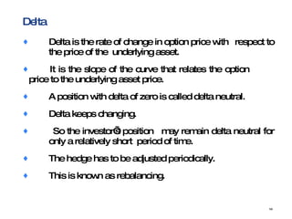 Delta Delta is the rate of change in option price with  respect to  the price of the  underlying asset. It is the slope of the curve that relates the option  price to the underlying asset price. A position with delta of zero is called delta neutral. Delta keeps changing. So the investor’s position  may remain delta neutral for  only a relatively short  period of time.  The hedge has to be adjusted periodically.  This is known as rebalancing.  