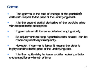 Gamma  The gamma is the rate of change of the portfolio’s  delta with respect to the price of the underlying asset. It is the second partial derivative of the portfolio price  with respect to the asset price. If gamma is small, it means delta is changing slowly. So adjustments to keep a portfolio delta  neutral  can be  made only relatively infrequently. However, if gamma is large, it means the delta is  highly sensitive to the price of the underlying asst. It is then quite risky to leave a delta neutral portfolio  unchanged for any length of time. 