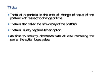 Theta  Theta of a portfolio is the rate of change of value of the portfolio with respect to change of time. Theta is also called the time decay of the portfolio. T heta is usually negative for an option. As time to maturity decreases with all else remaining the same,  the option loses value. 