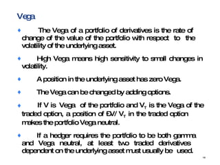 Vega  The Vega of a portfolio of derivatives is the rate of  change of the value of the portfolio with respect  to the  volatility of the underlying asset. High Vega means high sensitivity to small changes in  volatility. A position in the underlying asset has zero Vega.  The Vega can be changed by adding options. If V is  Vega  of the portfolio and V T  is the Vega of the  traded option, a position of –V/ V T  in the traded option  makes the portfolio Vega neutral. If a hedger requires the portfolio to be both gamma  and Vega neutral, at least two traded derivatives  dependent on the underlying asset must usually be  used. 