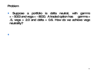 Suppose a portfolio is delta neutral, with gamma = - 5000 and vega = - 8000.  A traded option has  gamma = .5, vega = 2.0 and delta = 0.6. How do we achieve vega neutrality? Problem  