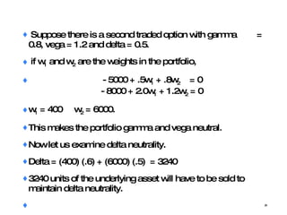 Suppose there is a second traded option with gamma  = 0.8, vega = 1.2 and delta = 0.5. if w 1  and w 2  are the weights in the portfolio,    - 5000 + .5w 1  + .8w 2   = 0     - 8000 + 2.0w 1  + 1.2w 2  = 0 w 1  = 400  w 2  = 6000.  This makes the portfolio gamma and vega neutral. Now let us examine delta neutrality. Delta = (400) (.6) + (6000) (.5)  = 3240 3240 units of the underlying asset will have to be sold to maintain delta neutrality. 
