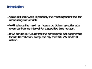 Introduction Value at Risk (VAR) is probably the most important tool for measuring market risk. VAR tells us the maximum loss a portfolio may suffer at a given confidence interval for a specified time horizon. If we can be 95% sure that the portfolio will not suffer more than $ 10 million in  a day, we say the 95% VAR is $ 10 million. 