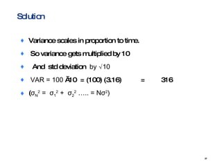 Solution Variance scales in proportion to time. So variance gets multiplied by 10 And  std deviation  by √10 VAR = 100  √10  = (100) (3.16)  = 316 ( σ N 2  =  σ 1 2  +  σ 2 2  ….. = N σ 2 ) 