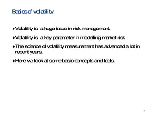 Basics of volatility Volatility is  a huge issue in risk management. Volatility is  a key parameter in modelling market risk The science of volatility measurement has advanced a lot in recent years. Here we look at some basic concepts and tools. 
