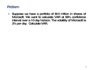 Problem Suppose we have a portfolio of $10 million in shares of Microsoft. We want to calculate VAR at 99% confidence interval over a 10 day horizon. The volatility of Microsoft is 2% per day.  Calculate VAR. 