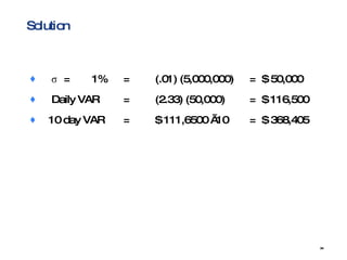 Solution σ  = 1% = (.01) (5,000,000) =  $ 50,000 Daily VAR = (2.33) (50,000) =  $ 116,500  10 day VAR = $ 111,6500 √10 =  $ 368,405 