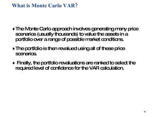 What is Monte Carlo VAR? The Monte Carlo approach involves generating many price scenarios (usually thousands) to value the assets in a portfolio over a range of possible market conditions.  The portfolio is then revalued using all of these price scenarios. Finally, the portfolio revaluations are ranked to select the required level of confidence for the VAR calculation. 