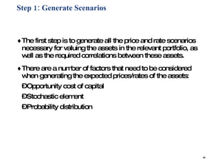 Step 1: Generate Scenarios   The first step is to generate all the price and rate scenarios necessary for valuing the assets in the relevant portfolio, as well as the required correlations between these assets.  There are a number of factors that need to be considered  when generating the expected prices/rates of the assets: Opportunity cost of capital  Stochastic element  Probability distribution 