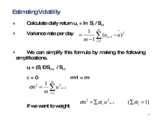 Estimating Volatility Calculate daily return u 1  = ln  S i  / S i-1 Variance rate per day We can simplify this formula by making the following  simplifications. u i  = (S i  – S i-1)   / S i-1 ū  = 0 m-1 = m If we want to weight  