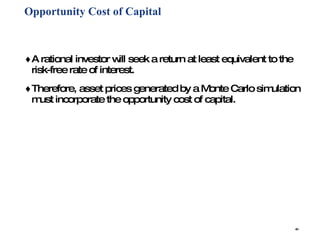 Opportunity Cost of Capital A rational investor will seek a return at least equivalent to the risk-free rate of interest. Therefore, asset prices generated by a Monte Carlo simulation must incorporate the opportunity cost of capital. 