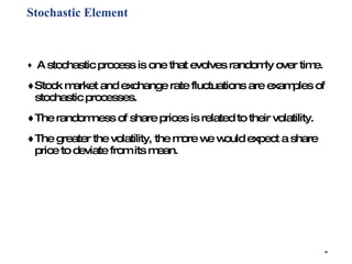 Stochastic Element   A stochastic process is one that evolves randomly over time.  Stock market and exchange rate fluctuations are examples of stochastic processes.  The randomness of share prices is related to their volatility.  The greater the volatility, the more we would expect a share price to deviate from its mean. 