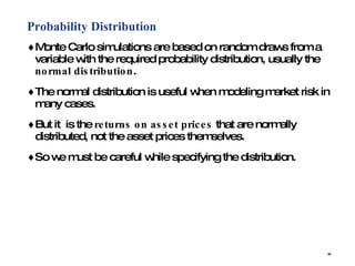 Probability Distribution Monte Carlo simulations are based on random draws from a variable with the required probability distribution, usually the  normal distribution . The normal distribution is useful when modeling market risk in many cases. But it  is the  returns on asset prices  that are normally distributed, not the asset prices themselves.  So we must be careful while specifying the distribution. 