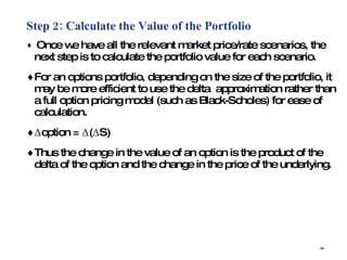 Step 2: Calculate the Value of the Portfolio Once we have all the relevant market price/rate scenarios, the next step is to calculate the portfolio value for each scenario. For an options portfolio, depending on the size of the portfolio, it may be more efficient to use the delta  approximation rather than a full option pricing model (such as Black-Scholes) for ease of calculation. Δoption = Δ(ΔS) Thus the change in the value of an option is the product of the delta of the option and the change in the price of the underlying. 