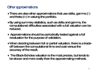 Other approximations There are also other approximations that use delta, gamma (Γ) and theta (Θ) in valuing the portfolio. By using summary statistics, such as delta and gamma, the computational difficulties associated with a full valuation can be reduced. Approximations should be periodically tested against a full revaluation for the purpose of validation. When deciding between full or partial valuation, there is a trade-off between the computational time and cost versus the accuracy of the result. The Black-Scholes valuation is the most precise, but tends to be slower and more costly than the approximating methods. 