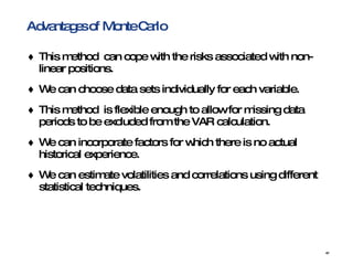 Advantages of Monte Carlo This method  can cope with the risks associated with non-linear positions.  We can choose data sets individually for each variable.  This method  is flexible enough to allow for missing data periods to be excluded from the VAR calculation.  We can incorporate factors for which there is no actual historical experience.  We can estimate volatilities and correlations using different statistical techniques.  