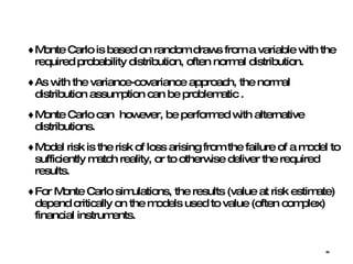 Monte Carlo is based on random draws from a variable with the required probability distribution, often normal distribution.  As with the variance-covariance approach, the normal distribution assumption can be problematic . Monte Carlo can  however, be performed with alternative distributions.  Model risk is the risk of loss arising from the failure of a model to sufficiently match reality, or to otherwise deliver the required results. For Monte Carlo simulations, the results (value at risk estimate) depend critically on the models used to value (often complex) financial instruments. 