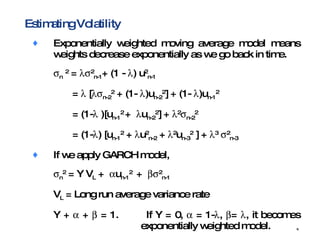 Estimating Volatility Exponentially weighted moving average model means  weights decrease exponentially as we go back in time.  n   2  =    2 n-1 + (1 -   ) u 2 n-1 =    [  n-2 2  + (1-   )u n-2 2 ] + (1-   )u n-1 2   = (1-   )[u n-1 2  +   u n-2 2 ] +   2  n-2 2   = (1-  ) [u n-1 2  +   u 2 n-2  +   2 u n-3 2  ] +   3    2 n-3   If we apply GARCH model,  n 2  = Y V L  +   u n-1 2  +   2 n-1 V L  = Long run average variance rate Y +    +    = 1. If Y = 0,    = 1-  ,   =   , it becomes  exponentially weighted model. GARCH incorporates the property of mean reversion. 