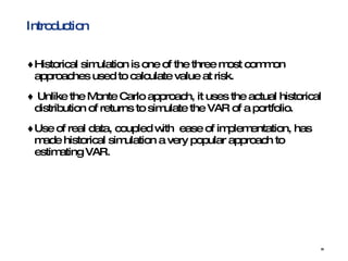 Introduction Historical simulation is one of the three most common approaches used to calculate value at risk.  Unlike the Monte Carlo approach, it uses the actual historical distribution of returns to simulate the VAR of a portfolio.  Use of real data, coupled with  ease of implementation, has made historical simulation a very popular approach to estimating VAR.  