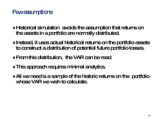 Few assumptions Historical simulation  avoids the assumption that returns on the assets in a portfolio are normally distributed. Instead, it uses actual historical returns on the portfolio assets to construct a distribution of potential future portfolio losses. From this distribution,  the VAR can be read.  This approach requires minimal analytics.  All we need is a sample of the historic returns on the  portfolio whose VAR we wish to calculate. 