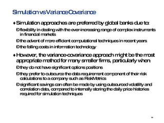 Simulation vs Variance Covariance Simulation approaches are preferred by global banks due to:   flexibility in dealing with the ever-increasing range of complex instruments in financial markets  the advent of more efficient computational techniques in recent years  the falling costs in information technology   However, the variance-covariance approach might be the most appropriate method for many smaller firms, particularly when :  they do not have significant options positions  they prefer to outsource the data requirement component of their risk calculations to a company such as RiskMetrics  significant savings can often be made by using outsourced volatility and correlation data, compared to internally storing the daily price histories required for simulation techniques   