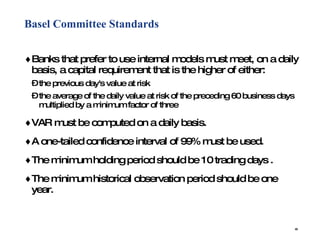 Basel Committee Standards Banks that prefer to use internal models must meet, on a daily basis, a capital requirement that is the higher of either:  the previous day's value at risk  the average of the daily value at risk of the preceding 60 business days multiplied by a minimum factor of three VAR must be computed on a daily basis.  A one-tailed confidence interval of 99% must be used.  The minimum holding period should be 10 trading days .  The minimum historical observation period should be one year.  